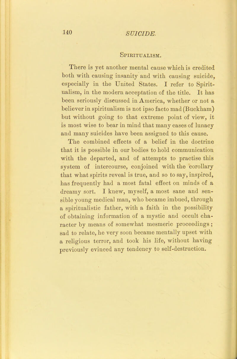 Spiritualism. There is yet another mental cause which is credited both with causing insanity and with causing suicide, especially in the United States. I refer to Spirit- ualism, in the modern acceptation of the title. It has been seriously discussed in America, whether or not a believer in spiritualism is not ipso facto mad (Buckham) but without going to that extreme point of view, it is most wise to bear in mind that many cases of lunacy and many suicides have been assigned to this cause. The combined effects of a belief in the doctrine that it is possible in our bodies to hold communication with the departed, and of attempts to practise this system of intercourse, conjoined with the corollary that what spirits reveal is true, and so to say, inspired, has frequently had a most fatal effect on minds of a dreamy sort. I knew, myself, a most sane and sen- sible young medical man, who became imbued, through a spiritualistic father, with a faith in the possibility of obtaining information of a mystic and occult cha- racter by means of somewhat mesmeric proceedings; sad to relate, he very soon became mentally upset with a religious terror, and took his life, without having previously evinced any tendency to self-destruction.