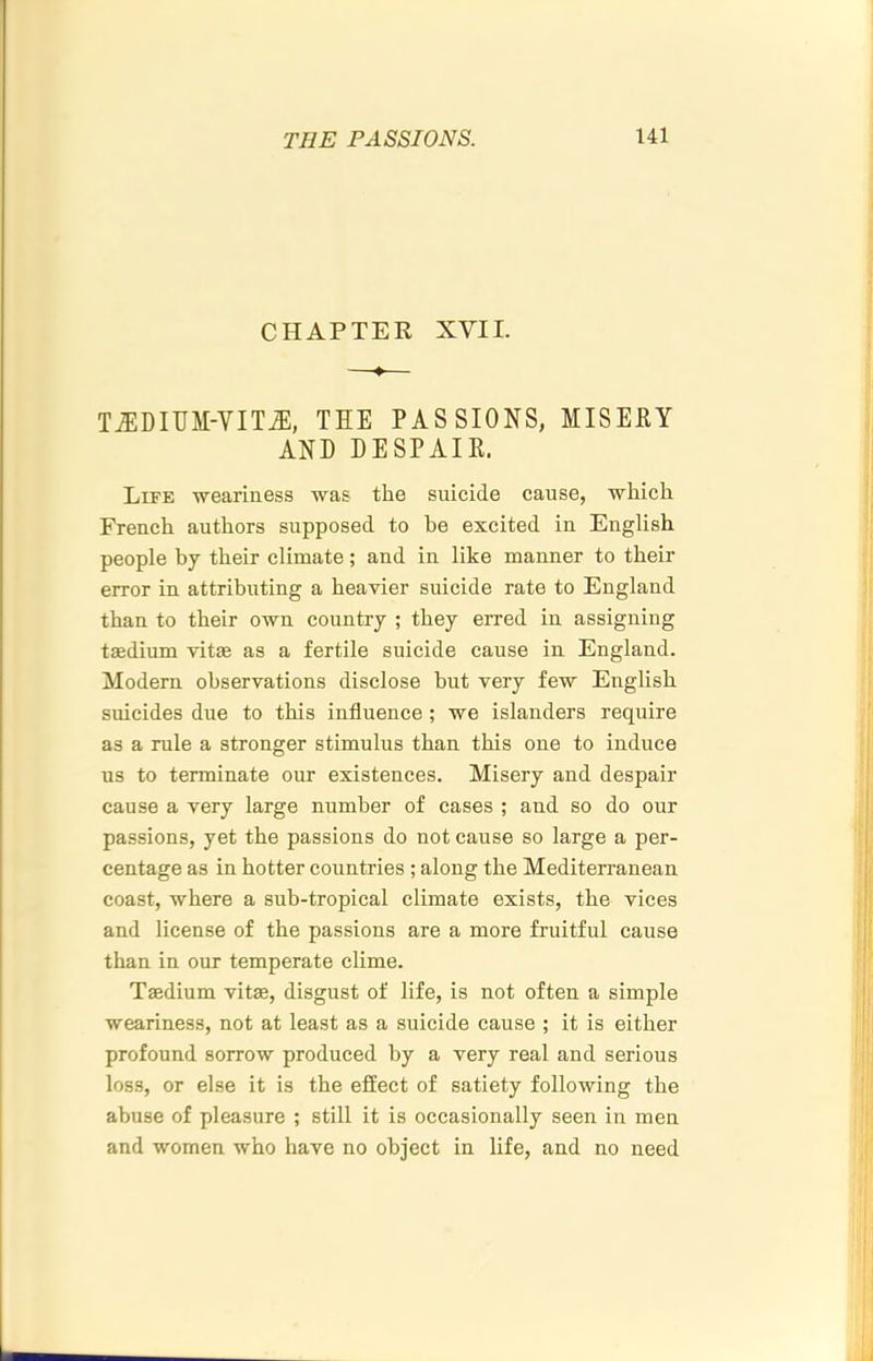 CHAPTER XVII. TiEDIUM-VIT^, TEE PASSIONS, MISERY AND DESPAIR. Life weariness was the suicide cause, which French anthers supposed to he excited in English people by their climate; and in like manner to their error in attributing a heavier suicide rate to England than to their own conntry ; they erred in assigning taedium vitae as a fertile suicide cause in England. Modern observations disclose but very few English suicides due to this influence ; we islanders require as a rule a stronger stimulns than this one to induce us to terminate our existences. Misery and despair cause a very large number of cases ; and so do our passions, yet the passions do not canse so large a per- centage as in hotter countries ; along the Mediterranean coast, where a sub-tropical climate exists, the vices and license of the passions are a more fruitful cause than in our temperate clime. T®dium vitae, disgust of life, is not often a simple weariness, not at least as a suicide cause ; it is either profound sorrow produced by a very real and serious loss, or else it is the effect of satiety following the abuse of pleasure ; still it is occasionally seen in men and women who have no object in life, and no need