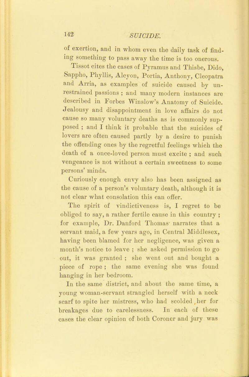 of exertion, and in whom even the daily task of find- ing something to pass away the time is too onerous. Tissot cites the cases of Pyramus and Thishe, Dido, Sappho, Phyllis, Alcyon, Portia, Anthony, Cleopatra and Arria, as examples of suicide caused by un- restrained passions ; and many modern instances are described in Forbes Winslow’s Anatomy of Suicide. Jealousy and disappointment in love affairs do not cause so many voluntary deaths as is commonly sup- posed ; and I think it probable that the suicides of lovers are often caused partly by a desire to punish the offending ones by the regretful feelings which the death of a once-loved person must excite ; and such vengeance is not without a certain sweetness to some persons’ minds. Curiously enough envy also has been assigned as the cause of a person’s voluntary death, although it is not clear what consolation this can offer. The spirit of vindictiveness is, I regret to be obliged to say, a rather fertile cause in this country ; for example. Dr. Danford Thomas' narrates that a servant maid, a few years ago, in Central Middlesex, having been blamed for her negligence, was given a month’s notice to leave ; she asked permission to go out, it was granted ; she went out and bought a piece of rope; the same evening she was found hanging in her bedroom. In the same district, and about the same time, a young woman-servant strangled herself with a neck scarf to spite her mistress, who had scolded,her for breakages due to carelessness. In each of these cases the clear opinion of both Coroner and jury was