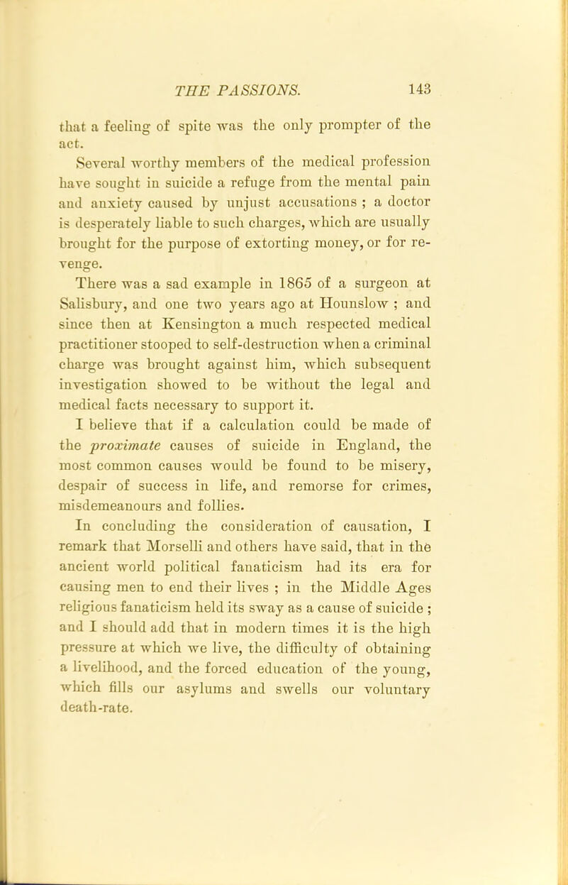 that a feeling of spite Avas the only prompter of the act. Several worthy members of the medical profession have sought in suicide a refuge from the mental pain and anxiety caused by unjust accusations ; a doctor is desperately liable to such charges, Avhich are usually brought for the purpose of extorting money, or for re- venge. There was a sad example in 1865 of a surgeon at Salisbury, and one two years ago at Hounslow ; and since then at Kensington a much respected medical practitioner stooped to self-destruction when a criminal charge was brought against him, which subsequent investigation showed to be without the legal and medical facts necessary to support it. I believe that if a calculation could be made of the proximate causes of suicide in England, the most common causes would be found to be misery, despair of success in life, and remorse for crimes, misdemeanours and follies. In concluding the consideration of causation, I remark that Morselli and others have said, that in the ancient world political fanaticism had its era for causing men to end their lives ; in the Middle Ages religious fanaticism held its sway as a cause of suicide ; and I should add that in modern times it is the high pressure at which Ave live, the difidculty of obtaining a livelihood, and the forced education of the young, Avhich fills our asylums and swells our voluntary death-rate.