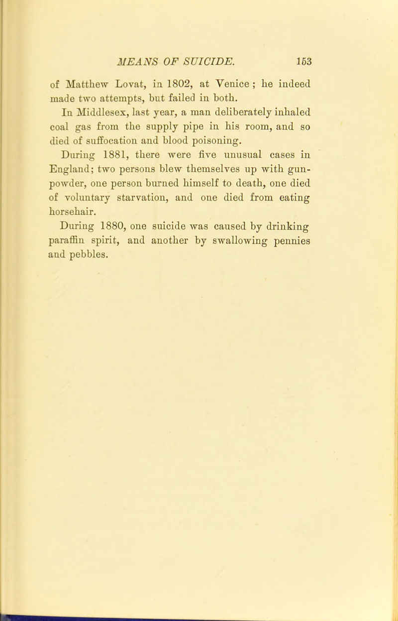 of Matthew Lovat, ia 1802, at Venice ; he indeed made two attempts, but failed in both. In Middlesex, last year, a man deliberately inhaled coal gas from the supply pipe in his room, and so died of suffocation and blood poisoning. During 1881, there were five unusual cases in England; two persons blew themselves up with gun- powder, one person burned himself to death, one died of voluntary starvation, and one died from eating horsehair. During 1880, one suicide was caused by drinking paraffin spirit, and another by swallowing pennies and pebbles.