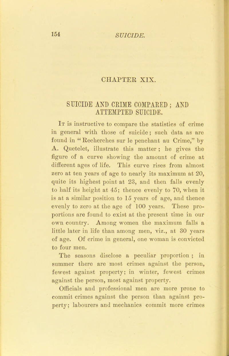 CHAPTER XIX. SUICIDE AND CRIME COMPARED ; AND ATTEMPTED SUICIDE. It is instructive to compare the statistics of crime in general with those of suicide; such data as are found in “ Recherches sur le penchant au Crime,” by A. Quetelet, illustrate this matter ; he gives the figure of a curve showing the amount of crime at different ages of hfe. This curve rises from almost zero at ten years of age to nearly its maximum at 20, quite its highest point at 23, and then falls evenly to half its height at 45; thence evenly to 70, when it is at a similar position to 15 years of age, and thence evenly to zero at the age of 100 years. These pro- portions are found to exist at the present time in our own country. Among women the maximum falls a little later in life than among men, viz., at 30 years of age. Of crime in general, one woman is convicted to four men. The seasons disclose a peculiar proportion ; in summer there are most crimes against the person, fewest against property; in winter, fewest crimes against the person, most against property. Officials and professional men are more prone to commit crimes against the person than against pro- perty; labourers and mechanics commit more crimes