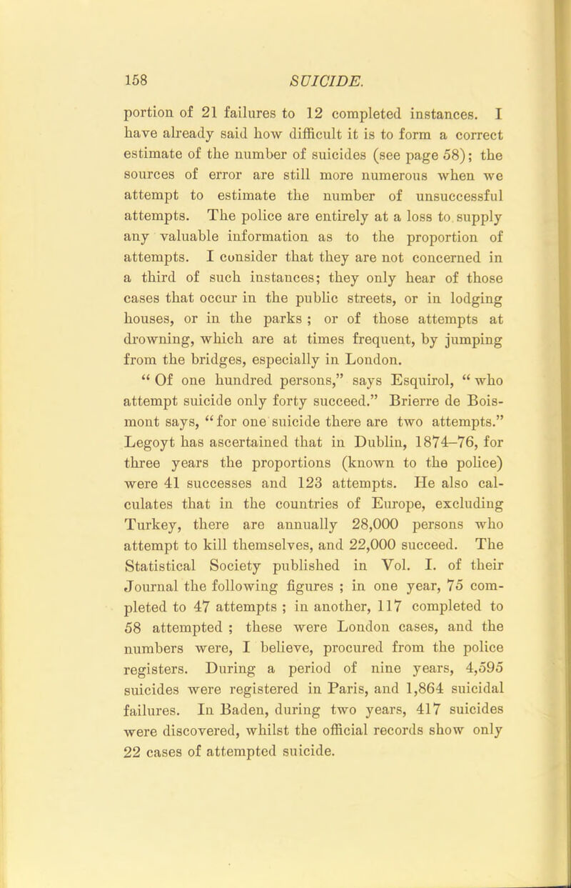 portion of 21 failures to 12 completed instances. I have already said how difficult it is to form a correct estimate of the number of suicides (see page 58); the sources of error are still more numerous when we attempt to estimate the number of unsuccessful attempts. The police are entirely at a loss to supply any valuable information as to the proportion of attempts. I consider that they are not concerned in a third of such instances; they only hear of those cases that occur in the public streets, or in lodging houses, or in the parks ; or of those attempts at drowning, which are at times frequent, by jumping from the bridges, especially in London. “ Of one hundred persons,” says Esquirol, “ who attempt suicide only forty succeed.” Brierre de Bois- moiit says,‘‘for one suicide there are two attempts.” Legoyt has ascertained that in Dublin, 1874-76, for three years the proportions (known to the pohce) were 41 successes and 123 attempts. He also cal- culates that in the countries of Europe, excluding Turkey, there are annually 28,000 persons who attempt to kill themselves, and 22,000 succeed. The Statistical Society published in Vol. I. of their Journal the following figures ; in one year, 75 com- pleted to 47 attempts ; in another, 117 completed to 58 attempted ; these were London cases, and the numbers were, I believe, procured from the police registers. During a period of nine years, 4,595 suicides were registered in Paris, and 1,864 suicidal failures. In Baden, during two years, 417 suicides were discovered, whilst the official records show only 22 cases of attempted suicide.