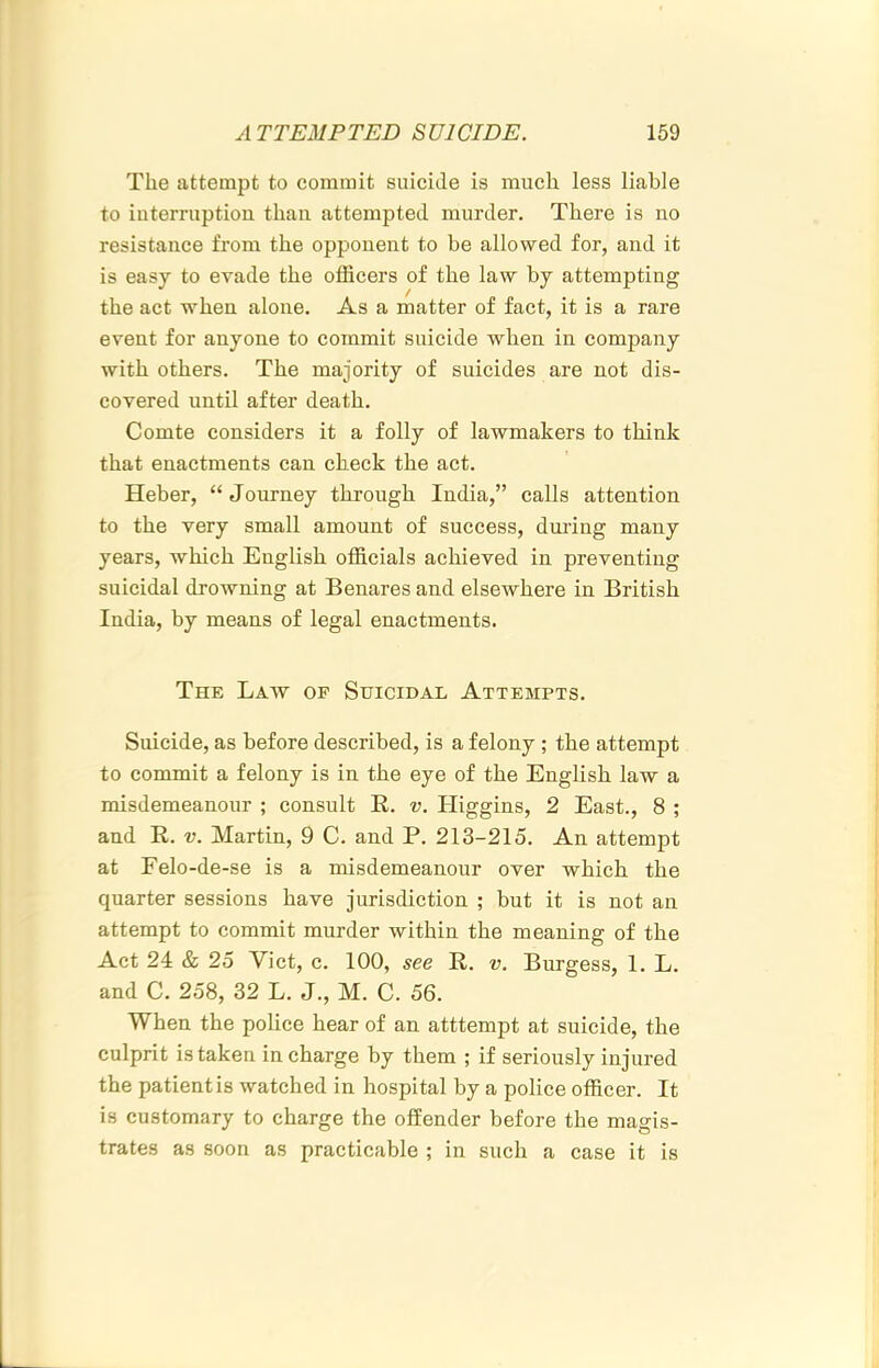 The attempt to commit suicide is much less liable to iuterruption than attempted murder. There is no resistance from the opponent to be allowed for, and it is easy to evade the officers of the law by attempting the act when alone. As a matter of fact, it is a rare event for anyone to commit suicide when in company with others. The majority of suicides are not dis- covered until after death. Comte considers it a folly of lawmakers to think that enactments can check the act. Heber, “ Journey through India,” calls attention to the very small amount of success, dmlng many years, which English officials achieved in preventing suicidal drowning at Benares and elsewhere in British India, by means of legal enactments. The Law of Suicidal Attempts. Suicide, as before described, is a felony ; the attempt to commit a felony is in the eye of the English law a misdemeanour ; consult R. v. Higgins, 2 East., 8 ; and R. v. Martin, 9 C. and P. 213-215. An attempt at Felo-de-se is a misdemeanour over which the quarter sessions have jurisdiction ; but it is not an attempt to commit murder within the meaning of the Act 24 & 25 Viet, c. 100, see R. v. Burgess, 1. L. and C. 258, 32 L. J., M. C. 56. When the police hear of an atttempt at suicide, the culprit is taken in charge by them ; if seriously injured the patient is watched in hospital by a police officer. It is customary to charge the offender before the magis- trates as soon as practicable ; in such a case it is