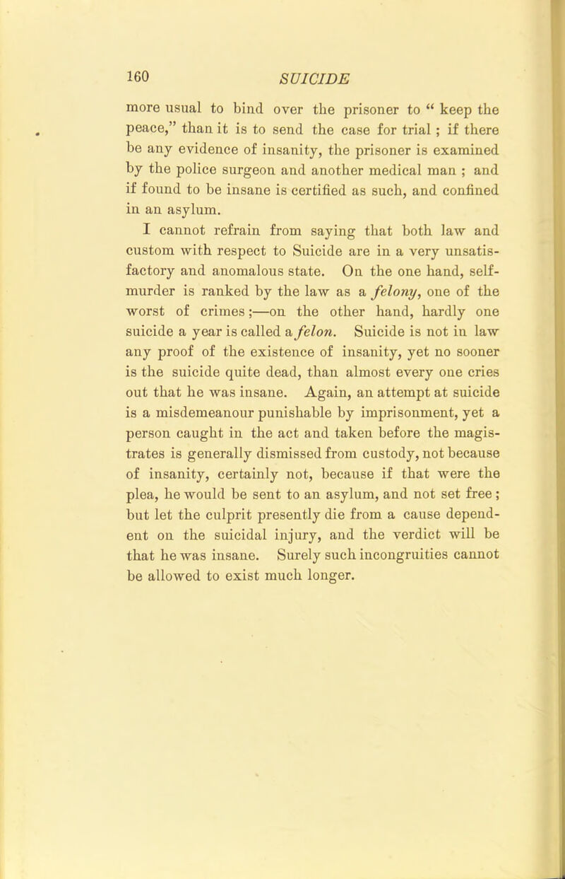 more usual to bind over the prisoner to “ keep the peace,” than it is to send the case for trial; if there be any evidence of insanity, the prisoner is examined by the police surgeon and another medical man ; and if found to be insane is certified as such, and confined in an asylum. I cannot refrain from saying that both law and custom with respect to Suicide are in a very unsatis- factory and anomalous state. On the one hand, self- murder is ranked by the law as a felony, one of the worst of crimes;—on the other hand, hardly one suicide a year is called a felon. Suicide is not in law any proof of the existence of insanity, yet no sooner is the suicide quite dead, than almost every one cries out that he was insane. Again, an attempt at suicide is a misdemeanour punishable by imprisonment, yet a person caught in the act and taken before the magis- trates is generally dismissed from custody, not because of insanity, certainly not, because if that were the plea, he would he sent to an asylum, and not set free; but let the culprit presently die from a cause depend- ent on the suicidal injury, and the verdict will be that he was insane. Surely such incongruities cannot be allowed to exist much longer.