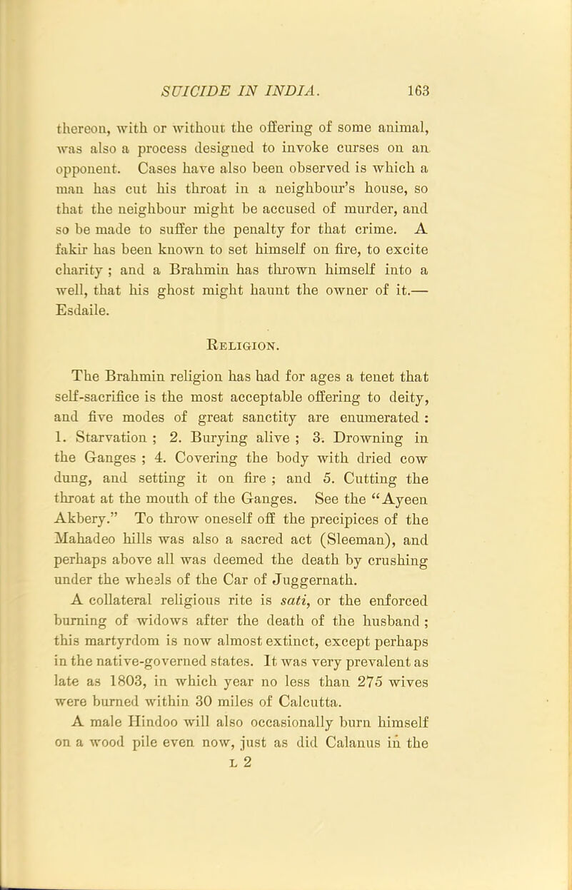 thereon, with or without the offering of some animal, was also a process designed to invoke curses on an opponent. Cases have also been observed is which a man has cut his throat in a neighbour’s house, so that the neighbour might be accused of murder, and so be made to suffer the penalty for that crime. A fakir has been known to set himself on fire, to excite charity ; and a Brahmin has thrown himself into a well, that his ghost might haunt the owner of it.— Esdaile. Religion. The Brahmin religion has had for ages a tenet that self-sacrifice is the most acceptable offering to deity, and five modes of great sanctity are enumerated : 1. Starvation ; 2. Burying alive ; 3. Drowning in the Ganges ; 4. Covering the body with dried cow dung, and setting it on fire ; and 5. Cutting the throat at the mouth of the Ganges. See the “Ayeen Akbery.” To throw oneself off the precipices of the Mahadeo hills was also a sacred act (Sleeman), and perhaps above all was deemed the death by crushing under the wheals of the Car of Juggernath. A collateral religious rite is sati, or the enforced burning of widows after the death of the husband ; this martyrdom is now almost extinct, except perhaps in the native-governed states. It was very prevalent as late as 1803, in which year no less than 275 wives were burned within 30 miles of Calcutta. A male Hindoo will also occasionally burn himself on a wood pile even now, just as did Calanus in the L 2
