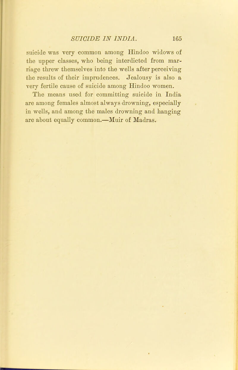 suicido was very common among Hindoo widows of the upper classes, who being interdicted from mar- riage threw themselves i nto the wells after perceiving the results of their imprudences. Jealousy is also a very fertile cause of suicide among Hindoo women. The means used for committing suicide in India are among females almost always drowning, especially in wells, and among the males drowning and hanging are about equally common.—Muir of Madras.