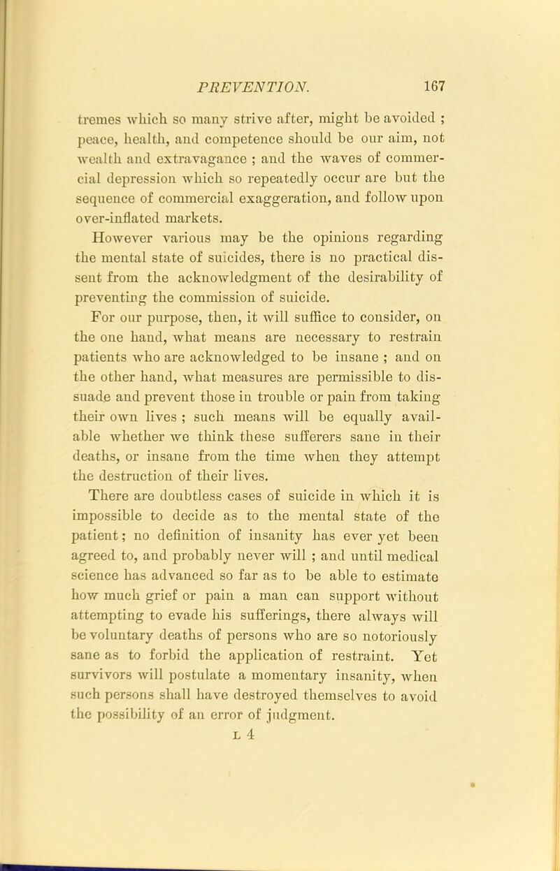 tremes which so many strive after, might be avoided ; peace, health, and competence should be our aim, not wealth and extravagance ; and the waves of commer- cial depression Avhich so repeatedly occur are but the sequence of commercial exaggeration, and follow upon over-inflated markets. However various may be the opinions regarding the mental state of suicides, there is no practical dis- sent from the acknowledgment of the desirability of preventing the commission of suicide. For our purpose, then, it will suffice to consider, on the one hand, what means are necessary to restrain patients who are acknowledged to be insane ; and on the other hand, what measures are permissible to dis- suade and prevent those in trouble or pain from taking their own lives ; such means will be equally avail- able whether we think these sufferers sane in their deaths, or insane from the time when they attempt the destruction of their lives. There are doubtless cases of suicide in which it is impossible to decide as to the mental state of the patient; no definition of insanity has ever yet been agreed to, and probably never will ; and until medical science has advanced so far as to be able to estimate how much grief or pain a man can support without attempting to evade his sufferings, there always will be voluntary deaths of persons who are so notoriously sane as to forbid the application of restraint. Yet survivors will postulate a momentary insanity, when such persons shall have destroyed themselves to avoid the possibility of an error of judgment. L 4