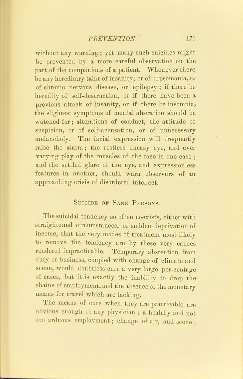 without any warning; yet many such suicides might be prevented by a more careful observation on the part of the companions of a patient. Whenever there be any hereditary taint of insanity, or of dipsomania, or of chronic nervous disease, or epilepsy ; if there be heredity of self-destruction, or if there have been a previous attack of insanity, or if there be insomnia, the slightest symptoms of mental alteration should be watched for; alterations of conduct, the attitude of suspicion, or of self-accusation, or of unnecessary melancholy. The facial expression will frequently raise the alarm; the restless uneasy eye, and ever varying play of the muscles of the face in one case ; and the settled glare of the eye, and expressionless features in another, should warn observers of an approaching crisis of disordered intellect. Suicide op Sane Persons. The suicidal tendency so often coexists, either with straightened circumstances, or sudden deprivation of income, that the very modes of treatment most likely to remove the tendency are by these very causes rendered impracticable. Temporary abstention from duty or business, coupled with change of climate and scene, would doubtless cure a very large per-centage of cases, but it is exactly the inability to drop the chains of employment, and the absence of the monetary means for travel which are lacking. The means of cure when they are practicable are obvious enough to any physician ; a healthy and not too arduous employment ; change of air, and scene ;