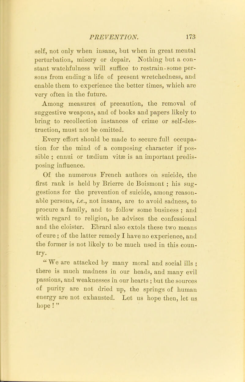 self, not only when insane, but when in great mental perturbation, misery or depair. Nothing but a con- stant watchfulness will suffice to restrain.some per- sons from ending a life of present wretchedness, and enable them to experience the better times, which are very often in the future. Among measures of precaution, the removal of suggestive weapons, and of books and papers likely to bring to recollection instances of crime or self-des- truction, must not be omitted. Every effort should be made to secure full occupa- tion for the mind of a composing character if pos- sible ; ennui or tsedium vit£e is an important predis- posing influence. Of the numerous French authors on suicide, the first rank is held by Brierre de Boismont ; his sug- gestions for the prevention of suicide, among reason- able persons, i.e., not insane, are to avoid sadness, to procure a family, and to follow some business ; and with regard to religion, he advises the confessional and the cloister. Ebrard also extols these two means of cure ; of the latter remedy I have no experience, and the former is not likely to be much used in this coun- try. “We are attacked by many moral and social ills ; there is much madness in our heads, and many evil passions, and weaknesses in our hearts ; but the sources of purity are not dried up, the springs of human energy are not exhausted. Let us hope then, let us hope ! ”