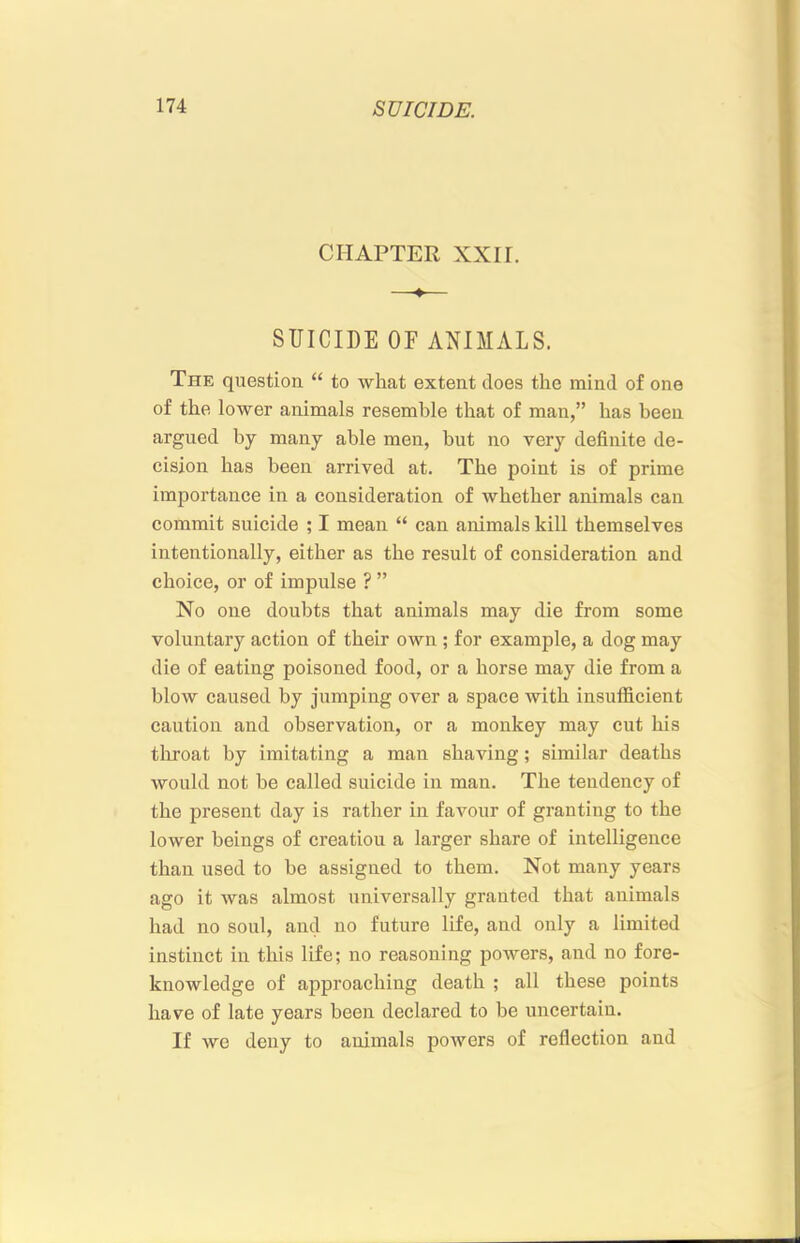 CHAPTER XXII. —♦— SUICIDE OF ANIMALS. The question “ to what extent does the mind of one of the lower animals resemble that of man,” has been argued by many able men, but no very definite de- cision has been arrived at. The point is of prime importance in a consideration of whether animals can commit suicide ; I mean “ can animals kill themselves intentionally, either as the result of consideration and choice, or of impulse ? ” No one doubts that animals may die from some voluntary action of their own ; for example, a dog may die of eating poisoned food, or a horse may die from a blow caused by jumping over a space with insufficient caution and observation, or a monkey may cut his tlxroat by imitating a man shaving; similar deaths would not be called suicide in man. The tendency of the present day is rather in favour of granting to the lower beings of creation a larger share of intelligence than used to be assigned to them. Not many years ago it was almost universally granted that animals had no soul, and no future life, and only a limited instinct in this life; no reasoning powers, and no fore- knowledge of approaching death ; all these points have of late years been declared to be uncertain. If we deny to animals powers of reflection and