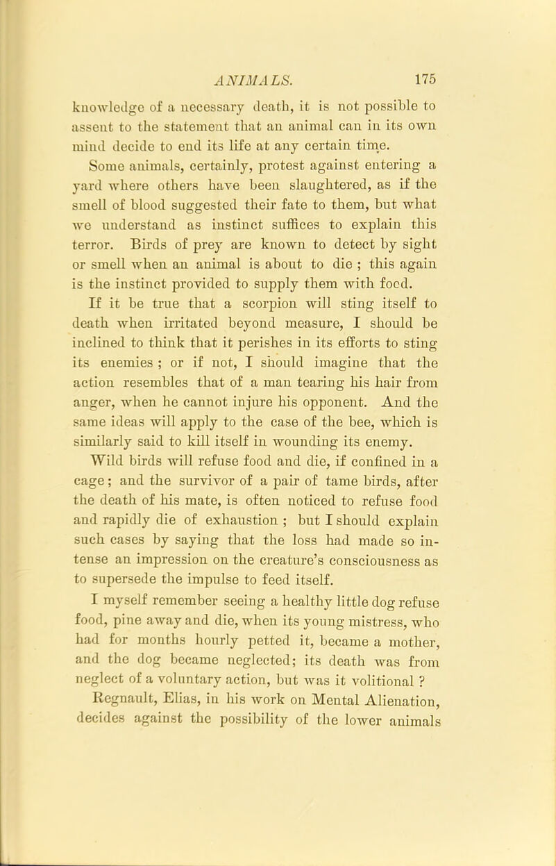 knowledge of a necessary death, it is not possible to assent to the statement that an animal can in its own mind decide to end its life at any certain time. Some animals, certainly, protest against entering a yard where others have been slaughtered, as if the smell of blood suggested their fate to them, hut what we understand as instinct suffices to explain this terror. Birds of prey are known to detect by sight or smell when an animal is about to die ; this again is the instinct provided to supply them with food. If it be true that a scorpion will sting itself to death when irritated beyond measure, I should be inclined to think that it perishes in its efforts to sting its enemies ; or if not, I should imagine that the action resembles that of a man tearing his hair from anger, when he cannot injure his opponent. And the same ideas will apply to the case of the bee, which is similarly said to kUl itself in wounding its enemy. Wild birds will refuse food and die, if confined in a cage; and the survivor of a pair of tame birds, after the death of his mate, is often noticed to refuse food and rapidly die of exhaustion ; but I should explain such cases by saying that the loss had made so in- tense an impression on the creature’s consciousness as to supersede the impulse to feed itself. I myself remember seeing a healthy little dog refuse food, pine away and die, when its young mistress, who had for months hourly petted it, became a mother, and the dog became neglected; its death was from neglect of a voluntary action, but was it volitional ? Regnault, Elias, in his work on Mental Alienation, decides against the possibility of the lower animals