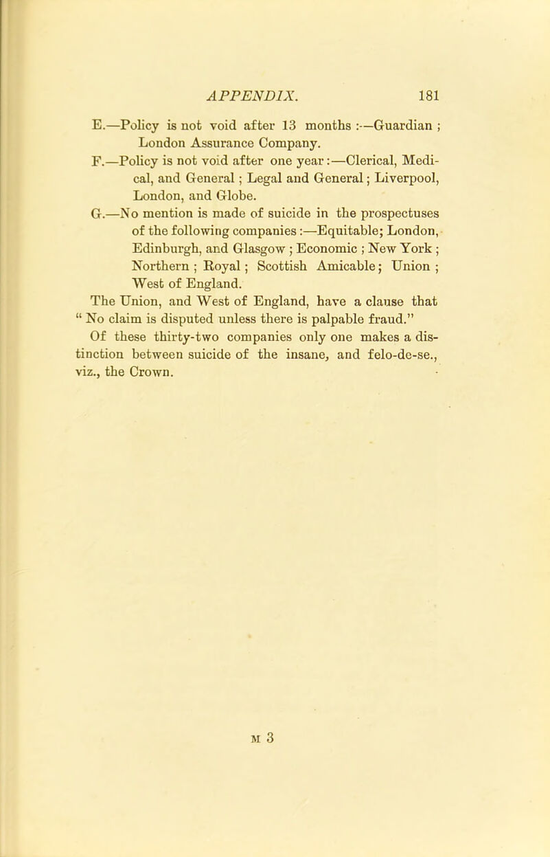 E. —Policy is not void after 13 months :—Guardian ; London Assurance Company. F. —Policy is not void after one year:—Clerical, Medi- cal, and General; Legal and General; Liverpool, London, and Globe. G. —No mention is made of suicide in the prospectuses of the following companies:—Equitable; London, Edinburgh, and Glasgow ; Economic ; New York ; Northern ; Royal; Scottish Amicable; Union ; West of England. The Union, and West of England, have a clause that “ No claim is disputed unless there is palpable fraud.” Of these thirty-two companies only one makes a dis- tinction between suicide of the insane, and felo-de-se., viz., the Crown.