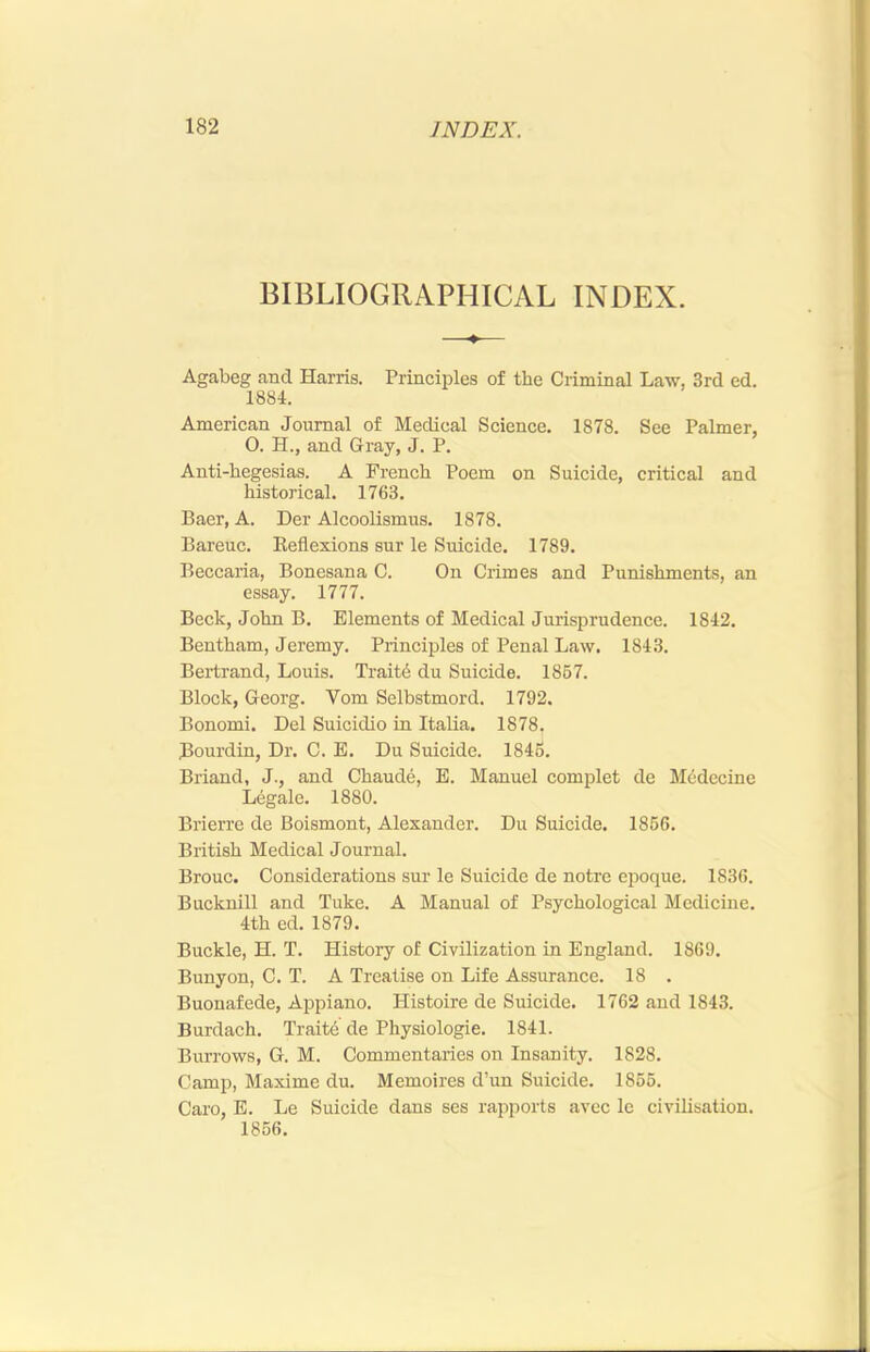 BIBLIOGRAPHICAL INDEX. Agabeg and Harris. Principles of the Criminal Law, 3rd ed. 1884. American Journal of Medical Science. 1878. See Palmer, O. H., and Gray, J. P. Anti-hegesias. A French Poem on Suicide, critical and historical. 1763. Baer, A. Der Alcoolismus. 1878. Bareuc. Eeflexions sur le Suicide. 1789. Beccaria, Bonesana C. On Crimes and Punishments, an essay. 1777. Beck, John B. Elements of Medical Jurisprudence. 1842. Bentham, Jeremy. Principles of Penal Law. 1843. Bertrand, Louis. Traitd du Suicide. 1867. Block, Georg. Vom Selbstmord. 1792. Bonomi. Del Suicidio in Italia. 1878. Bourdin, Dr. C. E. Du Suicide. 1846. Briand, J., and Chaude, E. Manuel complet de Medecine Legale. 1880. Brierre de Boismont, Alexander. Du Suicide. 1866. British Medical Journal. Brouc. Considerations sur le Suicide de notre epoque. 1836. Bucknill and Tuke. A Manual of Psychological Medicine. 4th ed. 1879. Buckle, H. T. History of Civilization in England. 1869. Bunyon, C. T. A Treatise on Life Assurance. 18 . Buonafede, Appiano. Histoire de Suicide. 1762 and 1843. Burdach. Traite de Physiologic. 1841. Burrows, G. M. Commentaries on Insanity. 1828. Camp, Maxime du. Memoires d’un Suicide. 1866. Caro, E. Le Suicide dans ses rapports avec le civilisation. 1856,