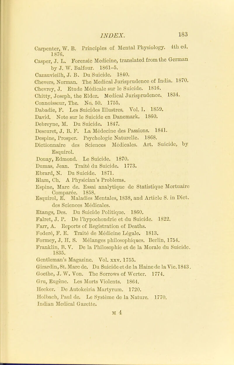 Carpenter, W. B. Principles of Mental Physiology. 4th ed. 187G. Casper, J. L. Forensic Medicine, translated from the German by J. W. Balfour. 1861-5. Cazauvieilh, J. B. Du Suicide. 1840. Chevers, Norman. The Medical Jurisprudence of India. 1870. Chevrey, J. Etude Medicale sur le Suicide. 1816. Chitty, Joseph, the Elder. Medical Jurisprudence. 1834. Connoisseur, The. No. 50. 1755. Dabadie, F. Les Suicides Illustres. Vol. I. 1859. David, Note sur le Suicide en Danemark. 1860. Debreyne, M. Du Suicide. 1847. Descuret, J. B. F. La M6decine des Passions. 1841. Despine, Prosper. Psychologic Naturelle. 1868. Dictionnaire des Sciences Medicales. Art. Suicide, by Esquirol. Douay, Edmond. Le Suicide. 1870. Dumas, Jean. Traits du Suicide. 1773. Ebrard, N. Du Suicide. 1871. Elam, Ch. A Physician’s Problems. Espine, Marc de. Essai analytique de Statistique Mortuaii’e Compar6e. 1858. Esquirol, E. Maladies Mentales, 1838, and Article S. in Diet. des Sciences Medicales. Etangs, Des. Du Suicide Politique. 1860. Falret, J. P. De Phypochondrie et du Suicide. 1822. Farr, A. Keports of Eegistration of Deaths. Fodere, F. E. Traite de Medicine Legale. 1813. Formey, J. H. S. Melanges philosophiques. Berlin, 1754. Franklin, B. V. De la Philosophic et de la Morale du Suicide. 1835. Gentleman’s Magazine. Vol. xxv. 1755. Girardin, St. Marc de. Du Suicide et de la Haine de la Vie. 1843. Goethe, J. W. Von. The Sorrows of Weider. 1774. Gru, Eugene. Les Morts Violents. 1864. Hecker. De Autokeiria Martyrum. 1720. Holbach, Paul de. Le Systeme de la Nature. 1770. Indian Medical Gazette.