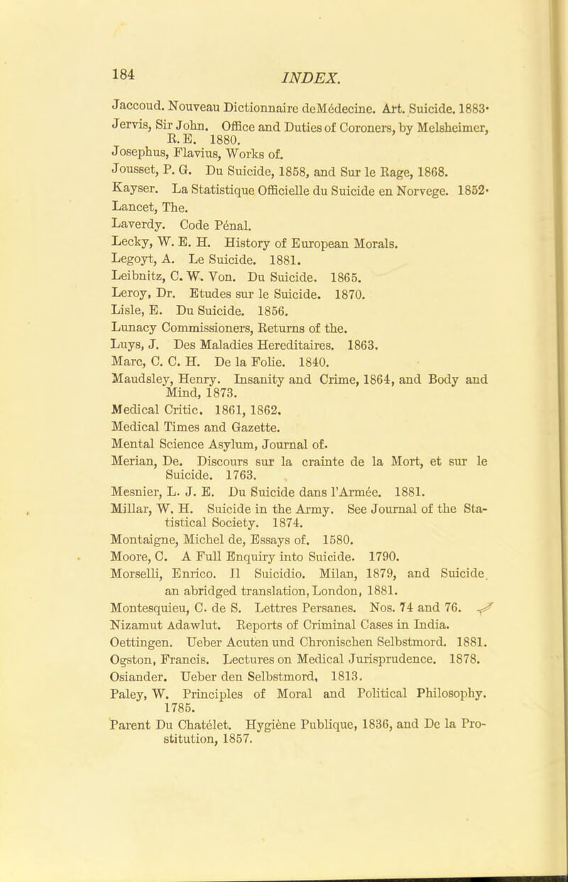 Jaccoud. Nouveau Dictionnaire deMddecine. Aft. Suicide. 1883* Jervis, Sir John. OflSce and Duties of Coroners, by Melsheimer, R.E. 1880. Josephus, Flavius, Works of. Jousset, P. G. Du Suicide, 1858, and Sur le Rage, 1868. Kayser. La Statistique Officielle du Suicide en Norvege. 1852- Lancet, The. Laverdy. Code P^nal. Lecky, W. E. H. History of European Morals. Legoyt, A. Le Suicide. 1881. Leibnitz, C. W. Von. Du Suicide. 1865. Leroy, Dr. Etudes sur le Suicide. 1870. Lisle, E. Du Suicide. 1856. Lunacy Commissioners, Returns of the. Luys, J, Des Maladies Hereditaires. 1863, Marc, C, C. H. De la Folie, 1840. Maudsley, Henry. Insanity and Crime, 1864, and Body and Mind, 1873. Medical Critic. 1861, 1862. Medical Times and Gazette. Mental Science Asylum, Journal of. Merian, De. Discours sur la crainte de la Mort, et sur le Suicide. 1763. Mesnier, L. J. E. Du Suicide dans I’Armee. 1881. Millar, W. H. Suicide in the Army. See Journal of the Sta- tistical Society. 1874. Montaigne, Michel de. Essays of. 1580. Moore, C. A Full Enquiry into Suicide. 1790. Morselli, Enrico. II Suicidio. Milan, 1879, and Suicide. an abridged translation, London, 1881. Montesquieu, C. de S. Lettres Persanes. Nos. 74 and 76. ^ Nizamut Adawlut. Reports of Criminal Cases in India. Oettingen. Ueber Acuten und Chronischen Selbstmord. 1881. Ogston, Francis. Lectures on Medical Jurisprudence. 1878. Osiander. Ueber den Selbstmord, 1813. Paley, W. Principles of Moral and Political Philosophy. 1785. Parent Du Chatelet. Hygiene Publique, 1836, and De la Pro- stitution, 1857.