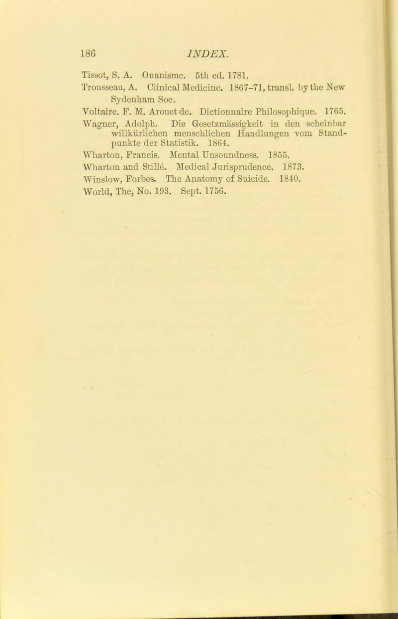 Tissot, S. A, Onaiiisme, 5th cd. 1781. Trousseau, A. Clinical Medicine. 1867-71, transl. by the New Sydenham Soc. Voltaire. F. M. Arouetde. Dictionnairc Philosophiquc. 1765. Wagner, Adolph. Die Gesetzmassigkeit in den scheinbar willkiirlichen menschlichen Handlungen vom Stand- punkte der Statistik. 1864. Wharton, Francis. Mental Unsoundness. 1855. Wharton and Stilld. Medical Jurisprudence. 1873. Winslow, Forbes. The Anatomy of Suicide. 1840. World, The, No. 193. Sept. 1756.