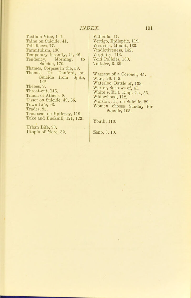 Tieclium Vita;, 141. Taine on Suicide, 41. Tall Kaces, 77. Tarautulism, 130. Temporary Insanity, 44, 46. Tendency, Morning, to Suicide, 170. Thames, Corpses in the, 59. Thomas, Dr. Danford, on Suicide from Spite, 142. Thebes, 9. Throat-cut, 146. Timon of Athens, 8. Tissot on Suicide, 49, 66. Town Life, 93. Trades, 95. Trousseau on Epilepsy, 119. Tuke and Bucknill, 121, 123. Urban Life, 93. Valhalla, 14. Vertigo, Epileptic, 119. Vesuvius, Mount, 133. Vindictiveness, 142. Virginity, 113. Void Policies, 180, Voltaire, 3. 39. Warrant of a Coroner, 45. Wars, 96. 113. Waterloo, Battle of, 133. Werter, Sorrows of, 41. White V. Brit. Emp. Co., 55. Widowhood, 112. Winslow, F., on Suicide, 29. Women choose Sunday for Suicide, 105. Youth, 110.