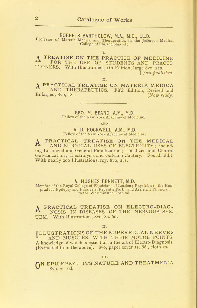 ROBERTS BARTHOLOW, M.A., M.D., LLD. Professor of Materia Medica and Therapeutics, in the Jefferson Medical College of Philadelphia, etc. I. A treatise on the practice of medicine FOR THE USE OF STUDENTS AND PRACTI- TIONERS. With Illustrations, 5th Edition, large 8vo, 21s. [yust published. II. A PRACTICAL TREATISE ON MATERIA MEDICA AND THERAPEUTICS. Fifth Edition, Revised and Enlarged, 8vo, i8s. \_Now ready. GEO. M. BEARD, A.M., M.D. Fellow of the New York Academy of Medicine. AND A. D. ROCKWELL, A.M., M.D. Fellow of the New York Academy of Medicine. A PRACTICAL TREATISE ON THE MEDICAL AND SURGICAL USES OF ELECTRICITY; includ- ing Localized and General Faradization; Localized and Central Galvanization ; Electrolysis and Galvano-Cautery. Fourth Edit. With nearly 200 Illustrations, roy. 8vo, 28s. A. HUGHES BENNETT, M.D. Member of the Royal College of Physicians of London ; Physician to the Hos pital for F.pilcpsy and Paralysis, Regent’s Park ; and Assistant Physician to the Westminster Hospital. A PRACTICAL TREATISE ON ELECTRO-DIAG- NOSIS IN DISEASES OF THE NERVOUS SYS- TEM. With Illustrations, 8vo, 8s. 6d. II. ILLUSTRATIONS OF THE SUPERFICIAL NERVES ^ AND MUSCLES, WITH THEIR MOTOR POINTS, A knowledge of which is essential in the art of Electro-Diagnosis. (Extracted from the above). 8vo, paper cover is. 6d., cloth 2s. III. ON EPILEPSY: ITS NATURE AND TREATMENT. 8vo, 2S. 6d.