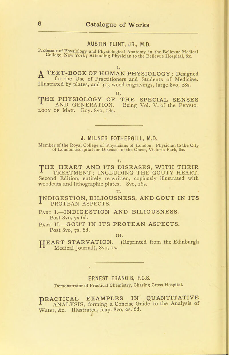 AUSTIN FLINT, JR., M.D. Professor of PhysioloCT and Physiological Anatomy in the Bellevue Medical College, New York; Attending Physician to the Bellevue Hospital, &c. I, ^ TEXT-BOOK OF HUMAN PHYSIOLOGY; Designed for the Use of Practitioners and Students of Medicine. Illustrated by plates, and 313 wood engravings, large 8vo, 28s. II. THE PHYSIOLOGY OF THE SPECIAL SENSES AND GENERATION. Being Vol. V. of the Physio- logy OF Man. Roy. 8vo, i8s. J. MILNER FOTHERGILL, M.D. Member of the Royal College of Physicians of London ; Physician to the City of London Hospital for Diseases of the Chest, Victoria Park, &c. I. THE HEART AND ITS DISEASES, WITH THEIR ^ TREATMENT; INCLUDING THE GOUTY HEART. Second Edition, entirely re-written, copiously illustrated with woodcuts and lithographic plates. 8vo, i6s. II. INDIGESTION, BILIOUSNESS, AND GOUT IN ITS PROTEAN ASPECTS. Part I.—INDIGESTION AND BILIOUSNESS. Post 8vo, ys 6d. Part II.—GOUT IN ITS PROTEAN ASPECTS. Post 8vo, ys. 6d. III. TJEART STARVATION. (Reprinted from the Edinburgh Medical Journal), 8vo, is. ERNEST FRANCIS, F.C.S. Demonstrator of Practical Chemistry, Charing Cross Hospital. PRACTICAL EXAMPLES IN QUANTITATIVE ^ ANALYSIS, forming a Concise Guide to the Analysis of Water, &c. Illustrated, fcap. 8vo, 2S. 6d.