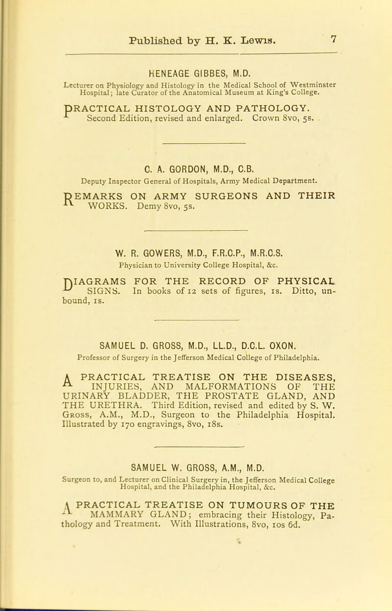 HENEAGE GIBBES, M.D. Lecturer on Physiology and Histology in the Medical School of Westminster Hospital; late Curator of the Anatomical Museum at King’s College. PRACTICAL HISTOLOGY AND PATHOLOGY. ^ Second Edition, revised and enlarged. Crown 8vo, 5s. C. A. GORDON, M.D., C.B. Deputy Inspector General of Hospitals, Army Medical Department. DEMARKS WORKS. ON ARMY SURGEONS AND THEIR Demy 8vo, 5s. W. R. GOWERS, M.D., F.R.C.P., M.R.C.S. Physician to University College Hospital, &c. DIAGRAMS FOR THE RECORD OF PHYSICAL ^ SIGNS. In books of 12 sets of figures, is. Ditto, un- bound, IS. SAMUEL D. GROSS, M.D., LLD., D.C.L. OXON. Professor of Surgery in the Jefferson Medical College of Philadelphia. A PRACTICAL TREATISE ON THE DISEASES, ^ INJURIES, AND MALFORMATIONS OF THE URINARY BLADDER, THE PROSTATE GLAND, AND THE URETHRA. Third Edition, revised and edited by S. W, Gross, A.M., M.D., Surgeon to the Philadelphia Hospital. Illustrated by 170 engravings, 8vo, i8s. SAMUEL W. GROSS, A.M., M.D. Surgeon to, and Lecturer on Clinical Surgery in, the Jefferson Medical College Hospital, and the Philadelphia Hospital, &c. A PRACTICAL TREATISE ON TUMOURS OF THE MAMMARY GLAND; embracing their Histology, Pa- thology and Treatment. With Illustrations, 8vo, los fid.