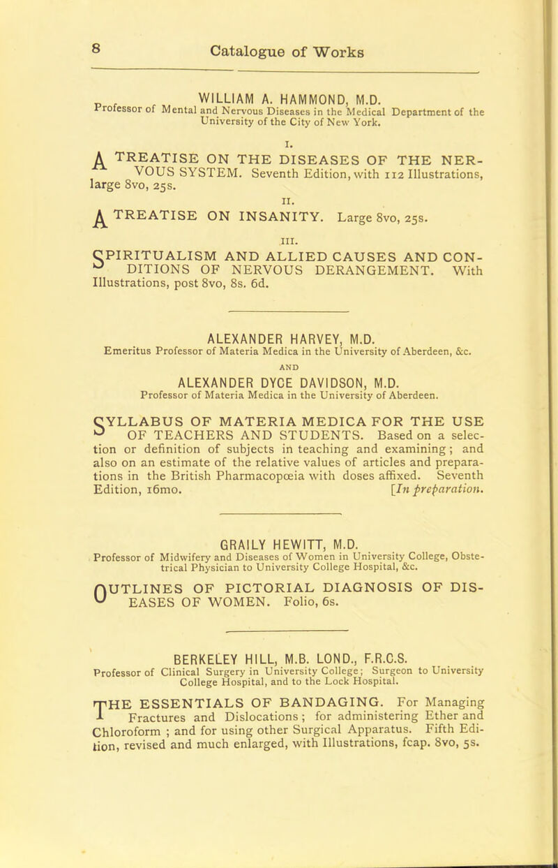 „ , WILLIAM A. HAMMOND, M.D. rrofessor of Mental and Nervous Diseases in the Medical Department of the University of the City of New York. I. A TREATISE ON THE DISEASES OF THE NER- VOUS SYSTEM. Seventh Edition, with 112 Illustrations, large 8vo, 25s. II. ^TREATISE ON INSANITY. Large 8vo, 25s. III. CPIRITUALISM AND ALLIED CAUSES AND CON- DITIONS OF NERVOUS DERANGEMENT. With Illustrations, post 8vo, 8s. 6d. ALEXANDER HARVEY, M.D. Emeritus Professor of Materia Medica in the University of Aberdeen, &c. AND ALEXANDER DYCE DAVIDSON, M.D. Professor of Materia Medica in the University of Aberdeen. CYLLABUS OF MATERIA MEDICA FOR THE USE ^ OF TEACHERS AND STUDENTS. Based on a selec- tion or definition of subjects in teaching and examining; and also on an estimate of the relative values of articles and prepara- tions in the British Pharmacopoeia with doses affixed. Seventh Edition, i6mo. \In preparation. 6RAILY HEWITT, M.D. Professor of Midwifery and Diseases of Women in University College, Obste- trical Physician to University College Hospital, &c. OUTLINES OF PICTORIAL DIAGNOSIS OF DIS- EASES OF WOMEN. Folio, 6s. BERKELEY HILL, M.B. LOND., F.R.C.S. Professor of Clinical Surgery in University College; Surgeon to University College Hospital, and to the Lock Hospital. 'T'HE ESSENTIALS OF BANDAGING. For Managing -*■ Fractures and Dislocations ; for administering Ether and Chloroform ; and for using other Surgical Apparatus. Fifth Edi- tion, revised and much enlarged, with Illustrations, fcap. 8vo, 5s.