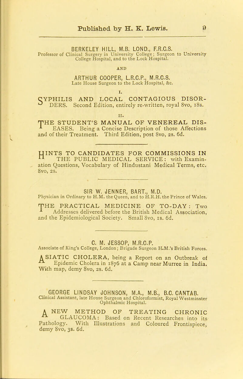 BERKELEY HILL, M.B. LOND., F.R.C.S. Professor of Clinical Surgery in University College ; Surgeon to University College Hospital, and to the Lock Hospital. AND ARTHUR COOPER, L.R.C.P., M.R.C.S. Late House Surgeon to the Lock Hospital, &c. I. CYPHILIS AND LOCAL CONTAGIOUS DISOR- DERS. Second Edition, entirely re-written, royal 8vo, i8s. II. 'THE STUDENT’S MANUAL OF VENEREAL DIS- EASES. Being a Concise Description of those Affections and of their Treatment. Third Edition, post 8vo, 2S. 6d. UINTS TO CANDIDATES FOR COMMISSIONS IN THE PUBLIC MEDICAL SERVICE: with Examin- ation Questions, Vocabulary of Hindustani Medical Terms, etc. 8vo, 2S. SIR W. JENNER, BART., M.D. Physician in Ordinary to H.M. the Queen, and to H.R.H. the Prince of Wales. 'THE PRACTICAL MEDICINE OF TO-DAY : Two Addresses delivered before the British Medical Association, and the Epidemiological Society, Small 8vo, is. 6d. C. M. JESSOP, M.R.C.P. Associate of King's College, London; Brigade Surgeon H.M.’s British Forces. A SIATIC CHOLERA, being a Report on an Outbreak of Epidemic Cholera in 1876 at a Camp near Murree in India. With map, demy 8vo, 2S. 6d. GEORGE LINDSAY JOHNSON, M.A., M.B., B.C. CANTAB. Clinical Assistant, late House Surgeon and Chloroformist, Royal Westminster Ophthalmic Hospital. A NEW METHOD OF TREATING CHRONIC GLAUCOMA: Based on Recent Researches into its Pathology. With Illustrations and Coloured Frontispiece, demy 8vo, 3s. 6d.