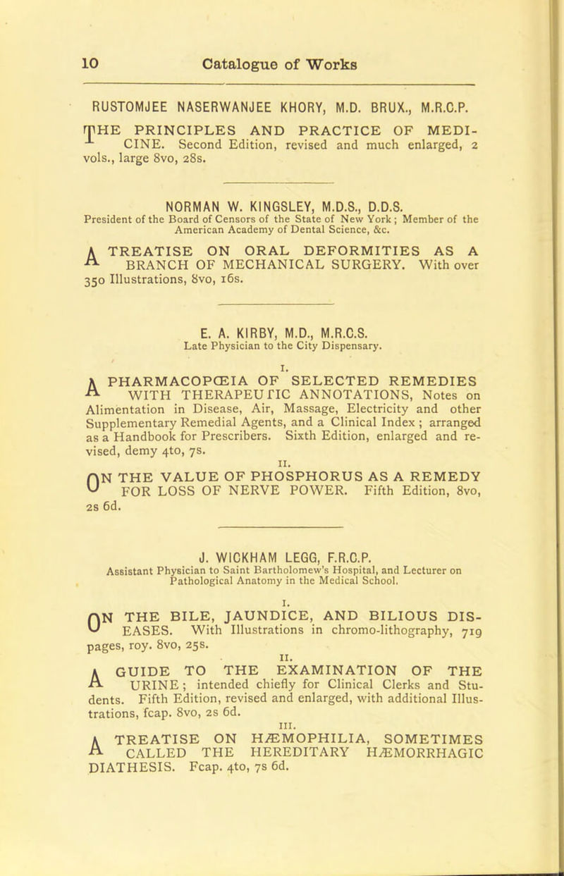 RUSTOMJEE NASERWANJEE KHORY, M.D. BRUX., M.R.C.P. rPHE PRINCIPLES AND PRACTICE OF MEDI- -*• CINE. Second Edition, revised and much enlarged, 2 vols., large 8vo, 28s. NORMAN W. KINGSLEY, M.D.S., D.D.S. President of the Board of Censors of the State of New York; Member of the American Academy of Dental Science, &c. A TREATISE ON ORAL DEFORMITIES AS A ^ BRANCH OF MECHANICAL SURGERY. With over 350 Illustrations, 8vo, i6s. E. A. KIRBY, M.D., M.R.C.S. Late Physician to the City Dispensary. I. A PHARMACOPOEIA OF SELECTED REMEDIES WITH THERAPEUTIC ANNOTATIONS, Notes on Alimentation in Disease, Air, Massage, Electricity and other Supplementary Remedial Agents, and a Clinical Index ; arranged as a Handbook for Prescribers. Sixth Edition, enlarged and re- vised, demy 4to, 7s. II. HN the value OF PHOSPHORUS AS A REMEDY ^ FOR LOSS OF NERVE POWER. Fifth Edition, 8vo, 2s 6d. J. WICKHAM LEGG, F.R.C.P. Assistant Physician to Saint Bartholomew’s Hospital, and Lecturer on Pathological Anatomy in the Medical School, I. rvN THE BILE, JAUNDICE, AND BILIOUS DIS- ^ EASES. With Illustrations in chromo-lithography, 719 pages, roy. 8vo, 25s. II. A GUIDE TO THE EXAMINATION OF THE URINE; intended chiefly for Clinical Clerks and Stu- dents. Fifth Edition, revised and enlarged, with additional Illus- trations, fcap. 8vo, 2S 6d. III. A TREATISE ON HAEMOPHILIA, SOMETIMES CALLED THE HEREDITARY HaEMORRHAGIC DIATHESIS. Fcap. 4to, 7s 6d.