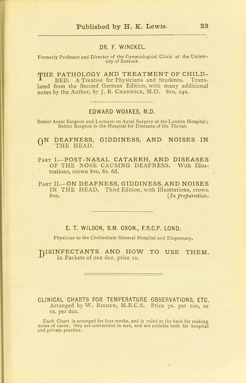 DR. F. WINCKEL Formerly Professor and Director of the Gynaecological Clinic at the Univer- sity of Rostock. fTHE PATHOLOGY AND TREATMENT OF CHILD- BED. A Treatise for Physicians and Students. Trans- lated from the Second German Edition, with many additional notes by the Author, by J. R. Chadwick, M.D. 8vo, 14s. EDWARD WOAKES, M.D. Senior Aural Surgeon and Lecturer on Aural Surgery at the London Hospital; Senior Surgeon to the Hospital for Diseases of the Throat. rjN DEAFNESS, GIDDINESS, AND NOISES IN ^ THE HEAD. Part I.—POST-NASAL CATARRH, AND DISEASES OF THE NOSE CAUSING DEAFNESS. With Illus- trations, crown 8vo, 6s. 6d. Part II.—ON DEAFNESS, GIDDINESS, AND NOISES IN THE HEAD. Third Edition, with Illustrations, crown 8vo, [Z« preparation. E. T. WILSON, B.M. OXON., F.R.C.P. LOND. Physician to the Cheltenham General Hospital and Dispensary. •DISINFECTANTS AND HOW TO USE THEM. In Packets of one doz. price is. CLINICAL CHARTS FOR TEMPERATURE OBSERVATIONS, ETC. Arranged by W. Rigden, M.R.C.S. Price 7s. per 100, or IS. per doz. Each Chart is arranged for four weeks, and is ruled at the back for making notes of cases; they are convenient in size, and are suitable both for hospital and private practice.