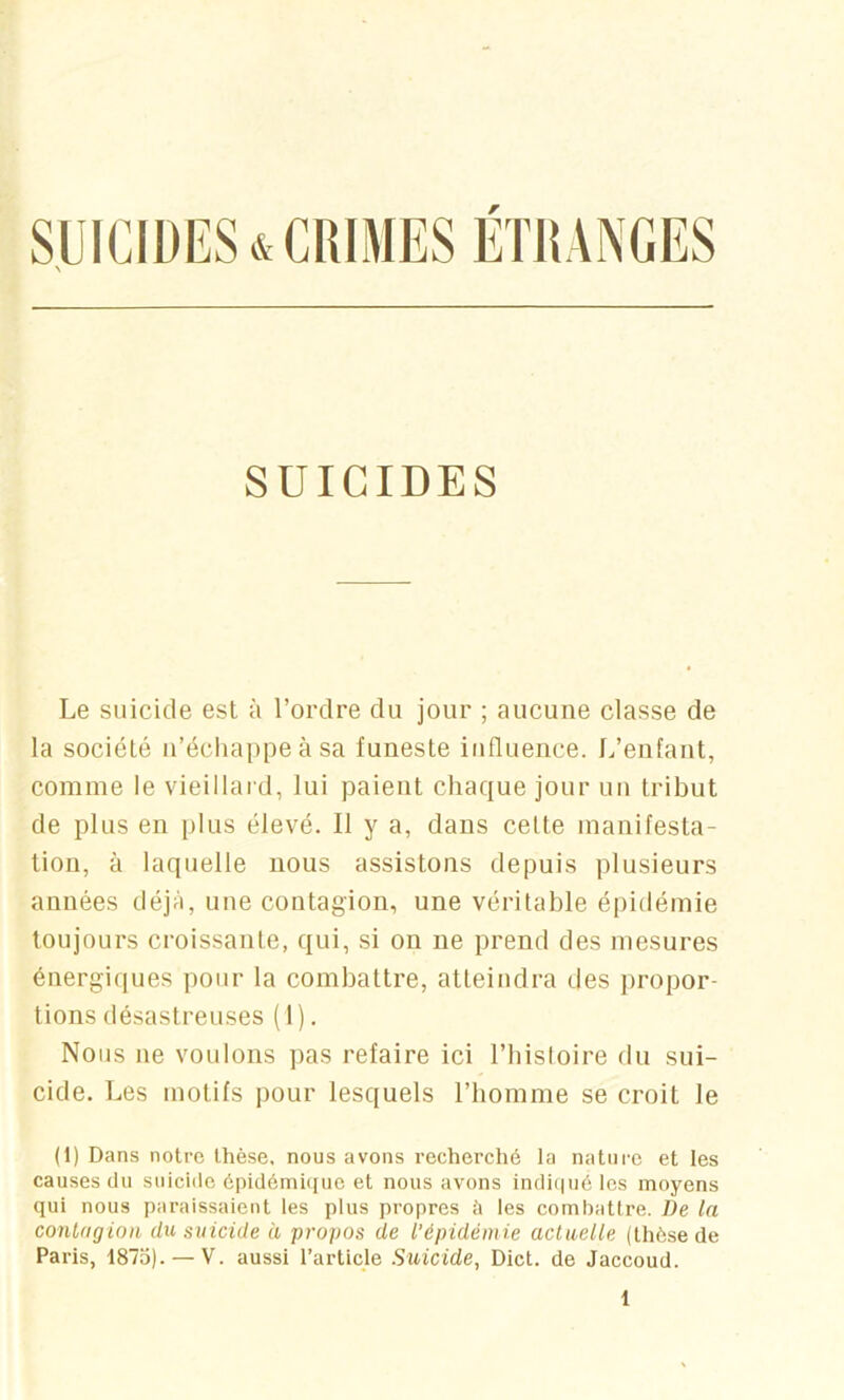 SUICIDES Le suicide est à l’ordre du jour ; aucune classe de la société u’écliappe à sa funeste influence. L’enfant, comme le vieillard, lui paient chaque jour un tribut de plus en plus élevé. Il y a, dans celte manifesta- tion, à laquelle nous assistons depuis plusieurs années déjà, une contagion, une véritable épidémie toujours croissante, qui, si on ne prend des mesures énergiques pour la combattre, atteindra des propor- tions désastreuses ( 1). Nous ne voulons ])as refaire ici l’bisloire du sui- cide. Les motifs jiour lesquels l’bomme se croit le (1) Dans notre lhè.se, nous avons recherché la nature et les causes du suicide épidémûjue et nous avons indi(|u6 les moyens qui nous paraissaient les plus propres îi les combattre. De ta contagion du suicide à propos de l’épidémie actuelle (thèse de Paris, 1875). — V. aussi l’article Suicide, Dict. de Jaccoud.