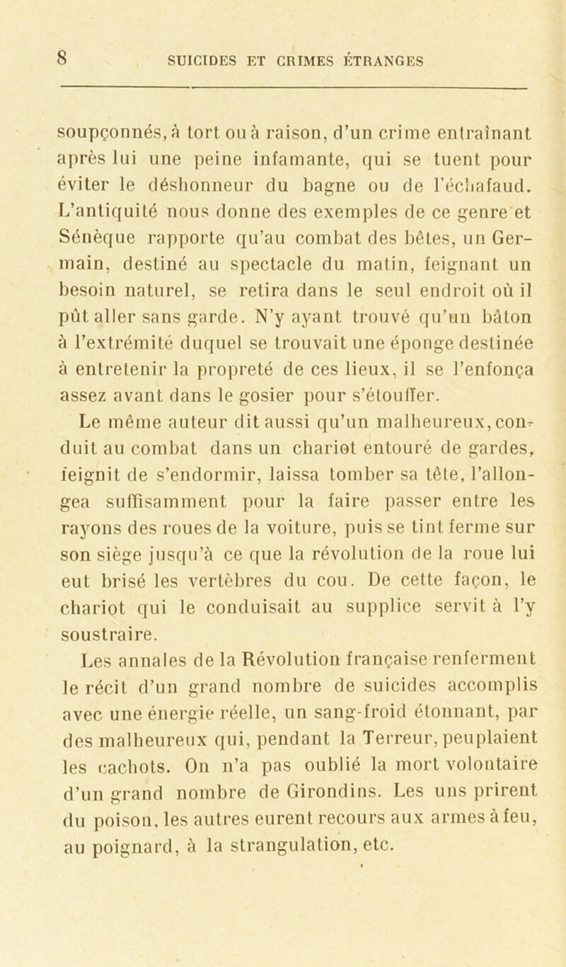 soupçonnés, à tort ou à raison, d’un crime entraînant après lui une peine infamante, qui se tuent pour éviter le déshonneur du bagne ou de l’échafaud. L’antiquité nous donne des exemples de ce genre et Sénèque rapporte qu’au combat des bêtes, un Ger- main, destiné au spectacle du matin, feignant un besoin naturel, se retira dans le seul endroit où il pût aller sans garde. N’y ayant trouvé qu’un bâton à l’extrémité duquel se trouvait une éponge destinée à entretenir la propreté de ces lieux, il se l’enfonça assez avant dans le gosier pour s’éloulTer. Le même auteur dit aussi qu’un malbeureux, con^ duit au combat dans un chariot entouré de gardes, feignit de s’endormir, laissa tomber sa tête, l’allon- gea suffisamment pour la faire passer entre les rayons des roues de la voiture, puis se tint ferme sur son siège jusqu’à ce que la révolution de la roue lui eut brisé les vertèbres du cou. De cette façon, le chariot qui le conduisait au supplice servit à l’y soustraire. Les annales de la Révolution française renferment le récit d’un grand nombre de suicides accomplis avec une énergie réelle, un sang-froid étonnant, par des malbeureux qui, pendant la Terreur, peuplaient les cacbots. On n’a pas oublié la mort volontaire d’un grand nombre de Girondins. Les uns prirent du poison, les autres eurent recours aux armes à feu, au poignard, à la strangulation, etc.