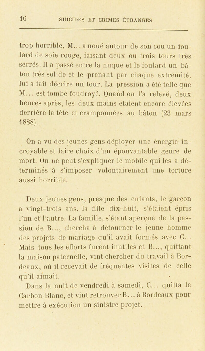 trop horrible, M... a noué autour de son cou un fou- lard de soie rouge, faisant deux ou trois tours très serrés. Il a passé entre la nuque et le foulard un bâ- ton très solide et le prenant par chaque extrémité, lui a fait décrire un tour. La pression a été telle que M... est tombé foudroyé. Quand on l’a relevé, deux heures après, les deux mains étaient encore élevées derrière la tête et cramponnées au bâton (23 mars 1888). On a vu des jeunes gens déployer une énergie in- croyable et faire choix d’un épouvantable genre de mort. On ne peut s’expliquer le mobile qui les a dé- terminés à s’imposer volontairement une torture aussi horrible. Deux jeunes gens, presque des enfants, le garçon a vingt-trois ans, la tille dix-huit, s’étaient épris l’un et l’autre. La famille, s’étant aperçue de la pas- sion de B..., chercha à détourner le jeune homme des projets de mariage qu’il avait formés avec G... Mais tous les efforts furent inutiles et B..., quittant la maison paternelle, vint chercher du travail à Bor- deaux, où il recevait de fréquentes visites de celle qu’il aimait. Dans la nuit de vendredi à samedi, C... quitta le Carbon-Blanc, et vint retrouver B... à Bordeaux pour mettre à exécution un sinistre projet.