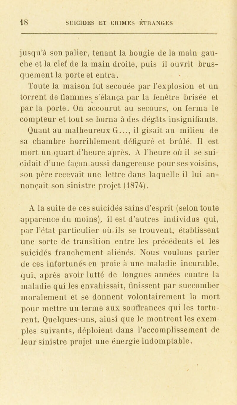 jusqu’à son palier, tenant la bougie de la main gau- che et la clef de la main droite, puis il ouvrit brus- quement la porte et entra. Toute la maison fut secouée par l’explosion et un torrent de flammes^ s’élança par la fenêtre brisée et parla porte. On accourut au secours', on ferma le compteur et tout se borna à des dégâts insignifiants. Quant au malheureux G..., il gisait au milieu de sa chambre horriblement défiguré et brûlé. Il est mort un quart d’heure après. A l’heure où il se sui- cidait d’une façon aussi dangereuse pour ses voisins, son père recevait une lettre dans laquelle il lui an- nonçait son sinistre projet (1874). A la suite de ces suicidés sains d’esprit (selon toute apparence du moins), il est d’autres individus qui, par l’état particulier où ils se trouvent, établissent une sorte de transition entre les précédents et les suicidés franchement aliénés. Nous voulons parler de ces infortunés en proie à une maladie incurable, qui, après avoir lutté de longues années contre la maladie qui les envahissait, finissent par succomber moralement et se donnent volontairement la mort pour mettre un terme aux souffrances qui les tortu- rent. Quelques-uns, ainsi que le montrent les exem- ples suivants, déploient dans l’accomplissement de leur sinistre projet une énergie indomptable.