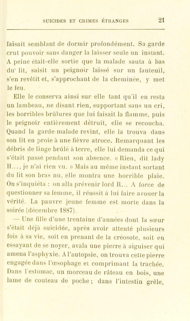 faisait semblant de dormir profondément. Sa garde crut pouvoir sans danger la laisser seule un instant. A peine était-elle sortie que la malade sauta à bas du' lit, saisit un peignoir laissé sur un fauteuil, s’en revêtit et, s’approchant de la cheminée, y met le feu. Elle le conserva ainsi sur elle tant qu’il en resta un lambeau, ne disant rien, supportant sans un cri, les horribles brûlures que lui faisait la flamme, puis le peignoir entièrement détruit, elle se recoucha. Quand la garde-malade revint, elle la trouva dans son lit en proie à une fièvre atroce. Remarquant les débris de linge brûlé à terre, elle lui demanda ce qui s’était passé pendant son absence. ((Rien, dit lady H..., je n’ai rien vu. » Mais au même instant sortant du lit sou bras nu, elle montra une horrible plaie. On s’inquiéta : on alla prévenir lord R... A force de questionner sa femme, il réussit à lui faire avouer la vérité. La pauvre jeune femme est morte dans la soirée (décembre 1887). — Une fille d’une trentaine d’années dont la sœur s’était déjà suicidée, après avoir attenté plusieurs fois à sa vie, soit en prenant de la créosote, soit en essayant de se noyer, avala une pierre à aiguiser qui amena l’asphyxie. A l’autopsie, on trouva cette pierre engagée dans l’œ.sophage et comprimant la trachée. Dans l’estomac, un morceau de râteau en bois, une lame de couteau de poche; dans l’intestin grêle,