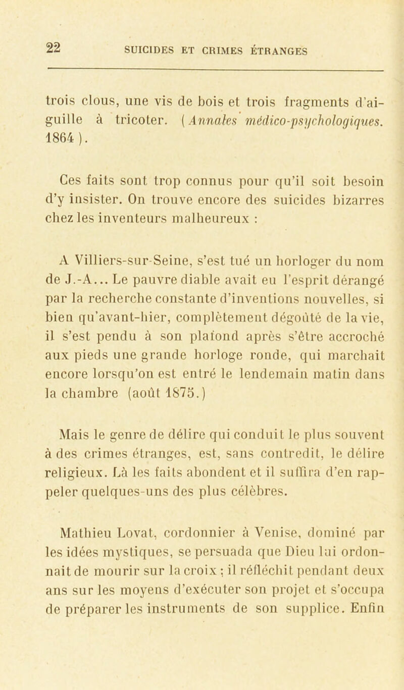 trois clous, une vis de bois et trois fragments d’ai- guille à tricoter. {Annales médico-psychologiques. 1864). Ces faits sont trop connus pour qu’il soit besoin d’y insister. On trouve encore des suicides bizarres chez les inventeurs malheureux : A Villiers-sur-Seine, s’est tué un horloger du nom de J.-A... Le pauvre diable avait eu l’esprit dérangé par la recherche constante d’inventions nouvelles, si bien qu’avant-hier, complètement dégoûté de la vie, il s’est pendu à son plafond après s’être accroché aux pieds une grande horloge ronde, qui marchait encore lorsqu’on est entré le lendemain matin dans la chambre (août 1875.) Mais le genre de délire qui conduit le plus souvent à des crimes étranges, est, sans contredit, le délire religieux. Là les faits abondent et il sulLira d’en rap- peler quelques-uns des plus célèbres. Mathieu Lovât, cordonnier à Venise, dominé par les idées mystiques, se persuada que Dieu lui ordon- nait de mourir sur la croix : il réfléchit pendant deux ans sur les moyens d’exécuter son projet et s’occupa de préparer les instruments de son supplice. Enfin