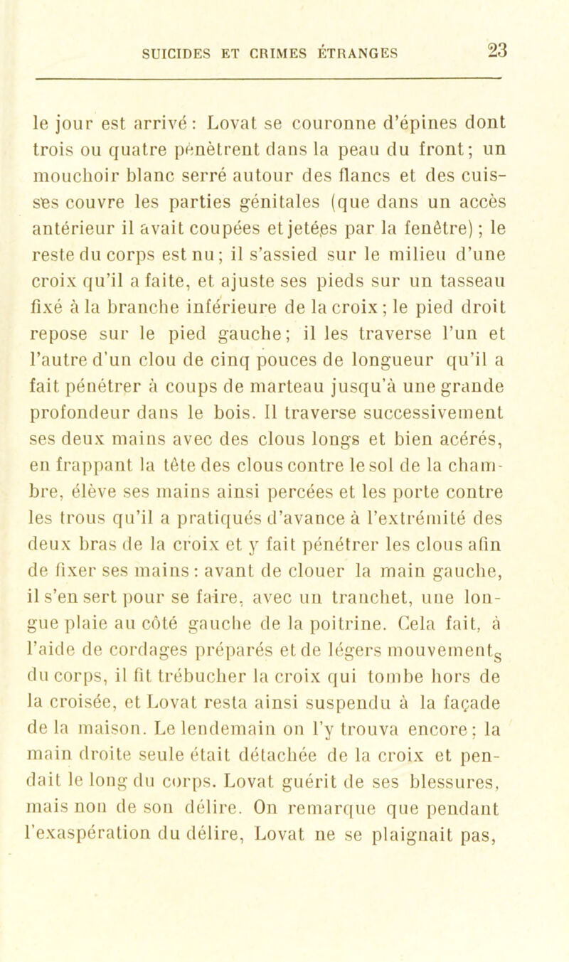 le jour est arrivé: Lovât se couronne d’épines dont trois on quatre pénètrent dans la peau du front; un mouchoir blanc serré autour des flancs et des cuis- ses couvre les parties génitales (que dans un accès antérieur il avait coupées et jetéps par la fenêtre) ; le reste du corps est nu; il s’assied sur le milieu d’une croix qu’il a faite, et ajuste ses pieds sur un tasseau fixé à la branche inférieure de la croix; le pied droit repose sur le pied gauche; il les traverse l’un et l’autre d’un clou de cinq pouces de longueur qu’il a fait pénétrer à coups de marteau jusqu’à une grande profondeur dans le bois. 11 traverse successivement ses deux mains avec des clous longs et bien acérés, en frappant la tête des clous contre lesol de la cham- bre, élève ses mains ainsi percées et les porte contre les trous qu’il a pratiqués d’avance à l’extrémité des deux bras de la croix et y fait pénétrer les clous afin de fixer ses mains: avant de clouer la main gauche, il s’en sert pour se faire, avec un tranchet, une lon- gue plaie au côté gauche de la poitrine. Cela fait, à l’aide de cordages préparés et de légers mouvementg du corps, il fit trébucher la croix qui tombe hors de la croisée, et Lovât resta ainsi suspendu à la façade de la maison. Le lendemain on l’y trouva encore; la main droite seule était détachée de la croix et pen- dait le long du corps. Lovât guérit de ses blessures, mais non de son délire. On remarque que pendant l’exaspération du délire. Lovât ne se plaignait pas.