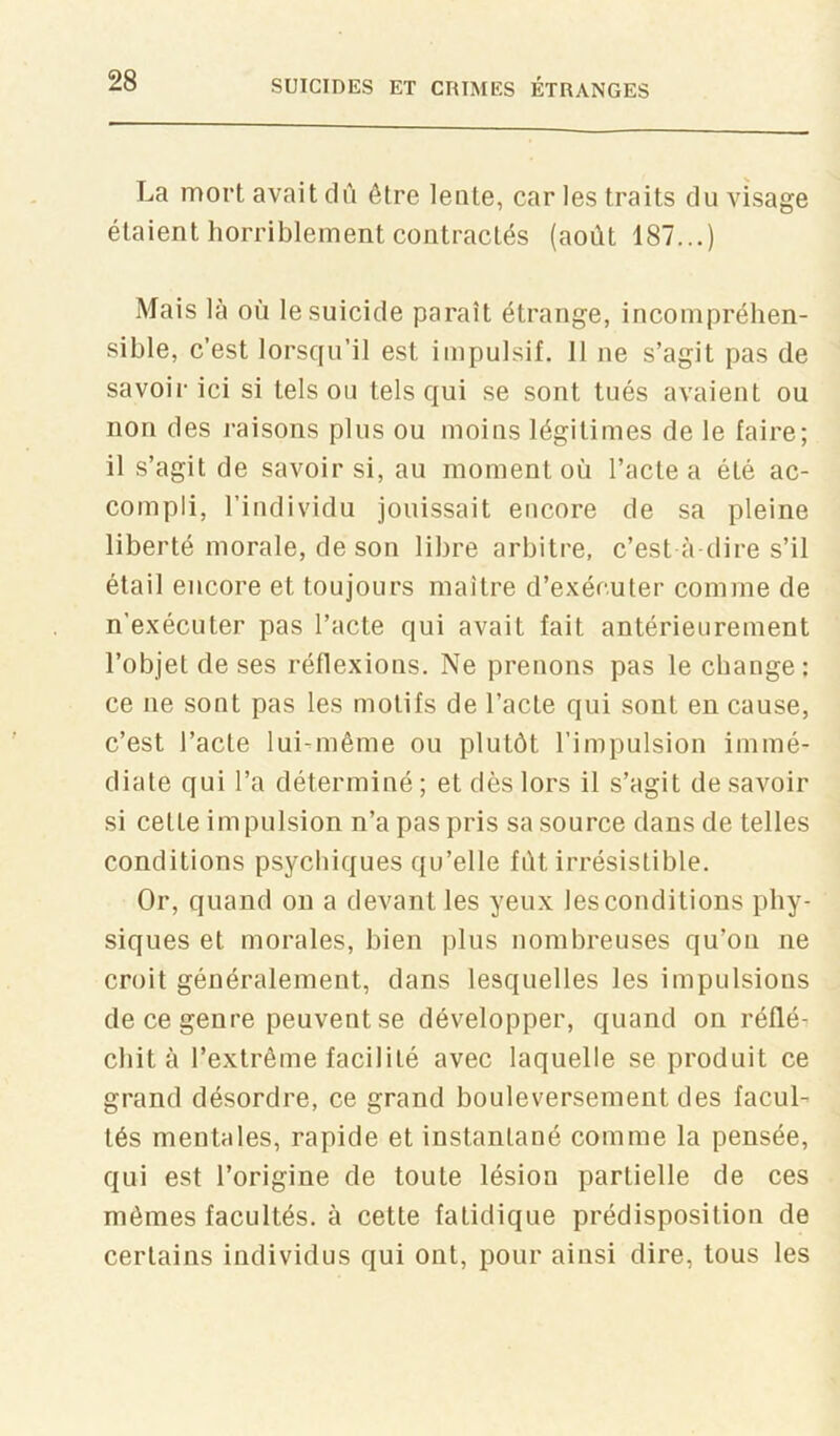 La mort avait dû être lente, car les traits du visage étaient horriblement contractés (août 187...) Mais là où le suicide paraît étrange, incompréhen- sible, c’est lorsqu’il est impulsif. 11 ne s’agit pas de savoir ici si tels ou tels qui se sont tués avaient ou non des raisons plus ou moins légitimes de le faire; il s’agit de savoir si, au moment où l’acte a été ac- compli, l’individu jouissait encore de sa pleine liberté morale, de son libre arbitre, c’est à-dire s’il étail encore et toujours maître d’exécuter comme de n’exécuter pas l’acte qui avait fait antérieurement l’objet de ses réflexions. Ne prenons pas le change; ce ne sont pas les motifs de l’acte qui sont en cause, c’est l’acte lui-même ou plutôt l’impulsion immé- diate qui l’a déterminé ; et dès lors il s’agit de savoir si cette impulsion n’a pas pris sa source dans de telles conditions psychiques qu’elle fût irrésistible. Or, quand on a devant les yeux les conditions phy- siques et morales, bien plus nombreuses qu’on ne croit généralement, dans lesquelles les impulsions de ce genre peuvent se développer, quand on réflé- chit à l’extrême facilité avec laquelle se produit ce grand désordre, ce grand bouleversement des facul- tés mentales, rapide et instantané comme la pensée, qui est l’origine de toute lésion partielle de ces mêmes facultés, à cette fatidique prédisposition de certains individus qui ont, pour ainsi dire, tous les