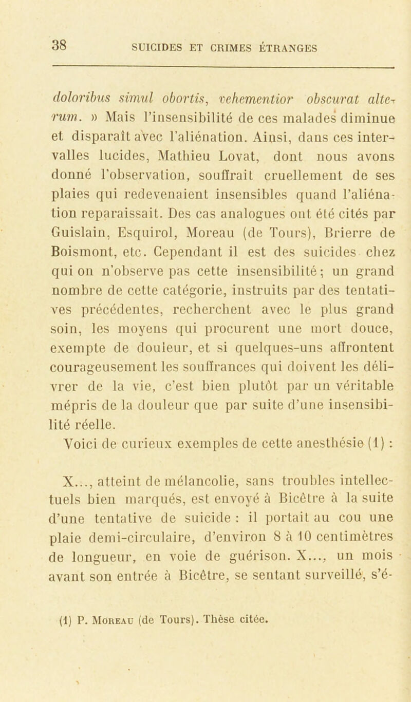 (loloribus simul obortù, vchementior obscurat alte-< rum. )) Mais riiisensibilité de ces malades diminue et disparaît avec l’aliénation. Ainsi, dans ces inter- valles lucides, Mathieu Lovât, dont nous avons donné l’observaliou, souffrait cruellement de ses plaies qui redevenaient insensibles quand l’aliéna- tion reparaissait. Des cas analogues ont été cités par Guislain, Esquirol, Moreau (de Tours), Brierre de Boismont, etc. Cependant il est des suicides chez quion n’observe pas cette insensibilité; un grand nombre de cette catégorie, instruits par des tentati- ves précédentes, rechercbent avec le plus grand soin, les moyens qui procurent une mort douce, exempte de douleur, et si quelques-uns affrontent courageusement les souffrances qui doivent les déli- vrer de la vie, c’est bien plutôt par un véritable mépris de la douleur que par suite d’une insensibi- lité réelle. Voici de curieux exemples de cette anesthésie (1) : X..., atteint de mélancolie, sans troubles intellec- tuels bien marqués, est envoyé à Bicêtre à la suite d’une tentative de suicide : il portait au cou une plaie demi-circulaire, d’environ 8 à 10 centimètres de longueur, en voie de guérison. X..., un mois avant son entrée à Bicêtre, se sentant surveillé, s’é- (1) P. Moreau (de Tours). Thèse citée.