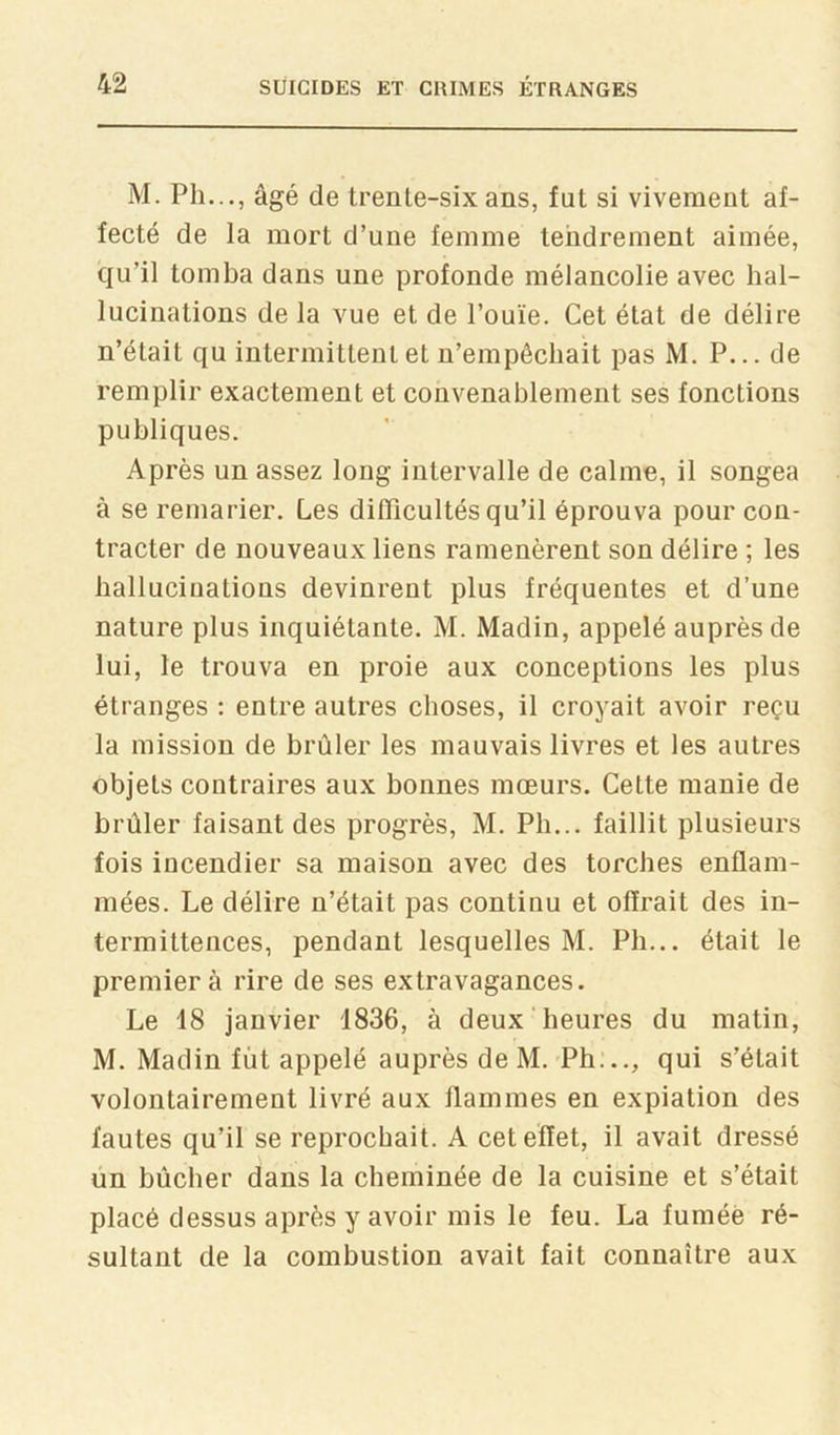 M. Ph..., âgé de trenle-sixans, fut si vivement af- fecté de la mort d’une femme tendrement aimée, qu’il tomba dans une profonde mélancolie avec hal- lucinations de la vue et de l’ouïe. Cet état de délire n’était qu intermittent et n’empêchait pas M. P... de remplir exactement et convenablement ses fonctions publiques. Après un assez long intervalle de calme, il songea à se remarier. Les difficultés qu’il éprouva pour con- tracter de nouveaux liens ramenèrent son délire ; les hallucinations devinrent plus fréquentes et d’une nature plus inquiétante. M. Madin, appelé auprès de lui, le trouva en proie aux conceptions les plus étranges ; entre autres choses, il croyait avoir reçu la mission de brûler les mauvais livres et les autres objets contraires aux bonnes mœurs. Cette manie de brûler faisant des progrès, M. Ph... faillit plusieurs fois incendier sa maison avec des torches enflam- mées. Le délire n’était pas continu et offrait des in- termittences, pendant lesquelles M. Ph... était le premier à rire de ses extravagances. Le 18 janvier 1836, à deux heures du matin, M. Madin fût appelé auprès de M.'Ph..., qui s’était volontairement livré aux flammes en expiation des fautes qu’il se reprochait. A cet effet, il avait dressé un bûcher dans la cheminée de la cuisine et s’était placé dessus après y avoir mis le feu. La fumée ré- sultant de la combustion avait fait connaître aux