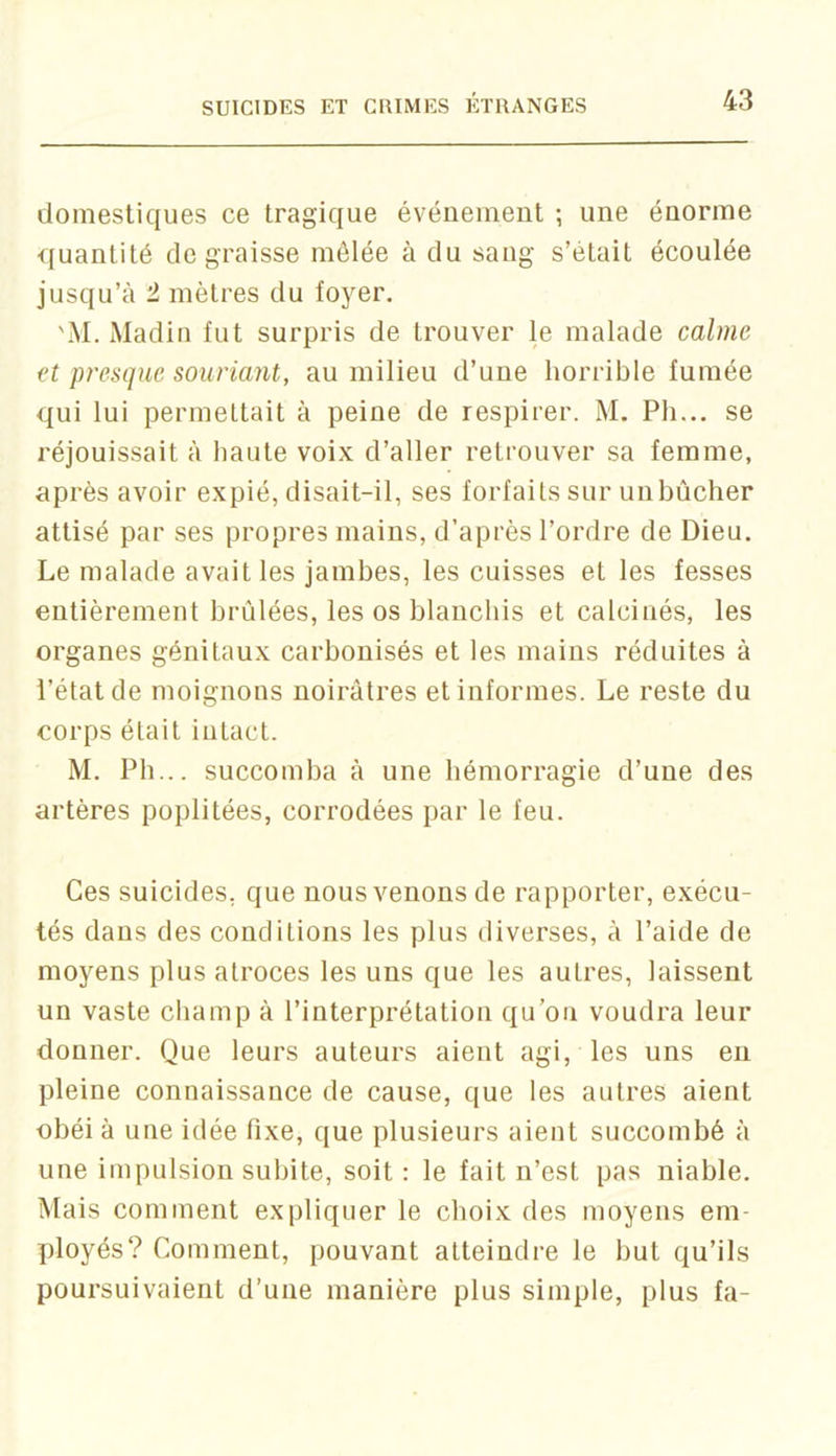 domestiques ce tragique événement ; une énorme quantité dégraissé mêlée à du sang s’était écoulée jusqu’à 2 mètres du foyer. 'M. Madin fut surpris de trouver le malade calme et presque souriant, au milieu d’une horrible fumée qui lui permettait à peine de respirer. M. Ph... se réjouissait à haute voix d’aller retrouver sa femme, après avoir expié, disait-il, ses forfaits sur unbûcher attisé par ses propres mains, d’après l’ordre de Dieu. Le malade avait les jambes, les cuisses et les fesses entièrement brûlées, les os blanchis et calcinés, les organes génitaux carbonisés et les mains réduites à l’état de moignons noirâtres et informes. Le reste du corps était intact. M. Pb... succomba à une hémorragie d’une des artères poplitées, corrodées par le feu. Ces suicides, que nous venons de rapporter, exécu- tés dans des conditions les plus diverses, à l’aide de moyens plus atroces les uns que les autres, laissent un vaste champ à l’interprétation qu’on voudra leur donner. Que leurs auteurs aient agi, les uns eu pleine connaissance de cause, que les autres aient obéi à une idée fixe, que plusieurs aient succombé à une impulsion subite, soit: le fait n’est pas niable. Mais comment expliquer le choix des moyens em- ployés? Comment, pouvant atteindre le but qu’ils poursuivaient d’une manière plus simple, plus fa-