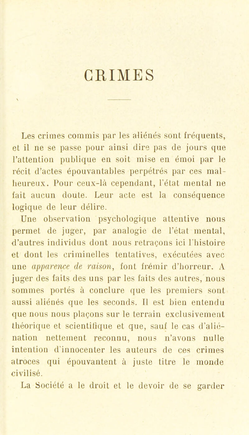 GRIMES Les crimes commis par les aliénés sont fréquents, et il ne se passe pour ainsi dire pas de jours que l’attention publique en soit mise en émoi par le récit d’actes épouvantables perpétrés par ces mal- heureux. Pour ceux-là cependant, l’état mental ne fait aucun doute. Leur acte est la conséquence logique de leur délire. Une observation psychologique attentive nous permet de juger, par analogie de l’état mental, d’autres individus dont nous retraçons ici l’histoire et dont les criminelles tentatives, exécutées avec une apparence de raison, font frcmir d’horreur. A juger des faits des uns par les faits des autres, nous sommes portés à conclure que les premiers sont aussi aliénés que les seconds. Il est bien entendu que nous nous plaçons sur le terrain exclusivement théorique et scientilique et que, sauf le cas d’alié- nation nettement reconnu, nous n’avons nulle intention d’innocenter les auteurs de ces crimes atroces qui épouvantent à juste titre le monde civilisé. La Société a le droit et le devoir de se garder