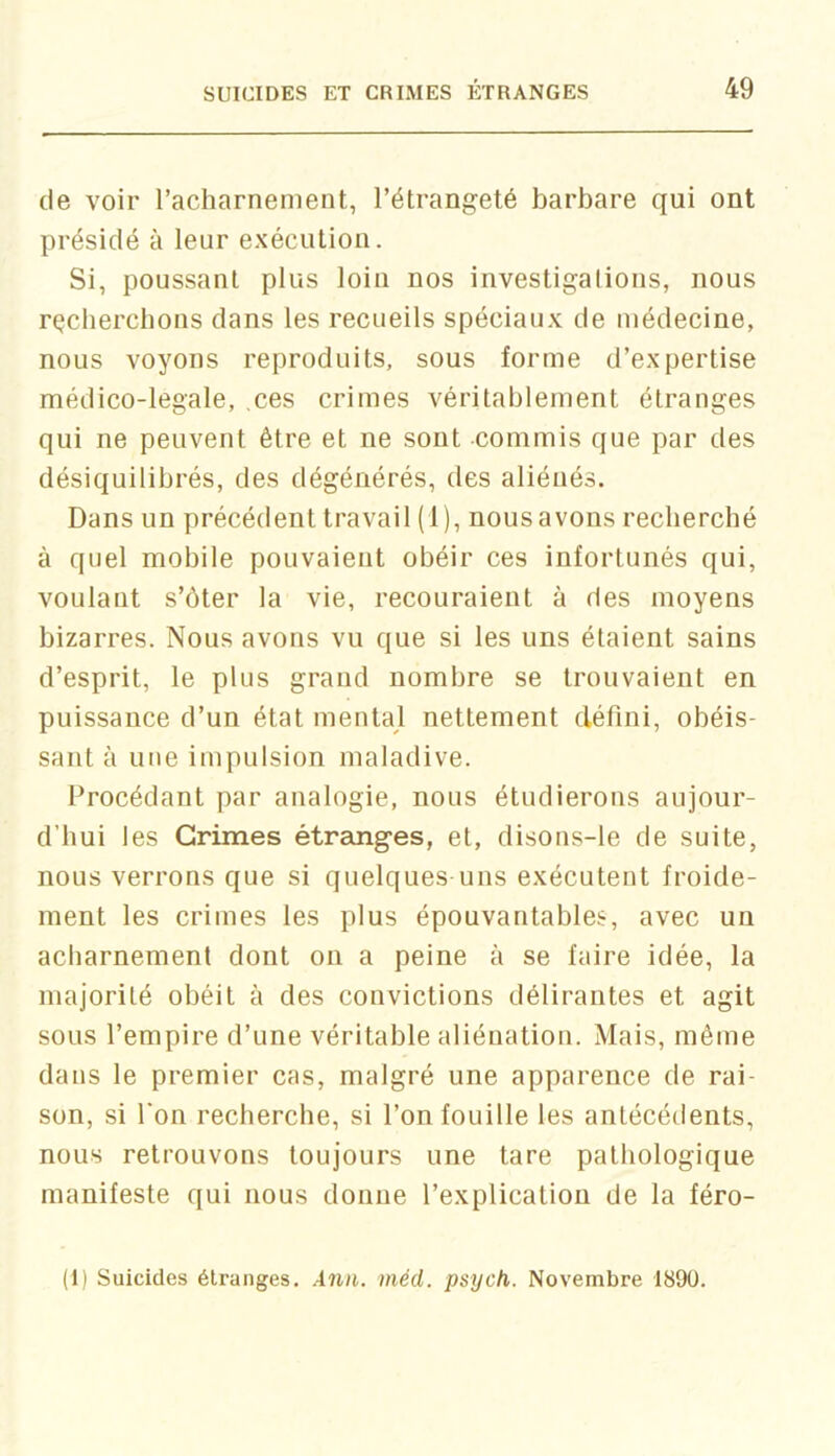 de voir l’acharnement, l’étrangeté barbare qui ont présidé à leur exécution. Si, poussant plus loin nos investigations, nous recherchons dans les recueils spéciaux de médecine, nous voyons reproduits, sous forme d’expertise médico-legale, ,ces crimes véritablement étranges qui ne peuvent être et ne sont commis que par des désiquilibrés, des dégénérés, des aliénés. Dans un précédent travail (1), nous avons recherché à quel mobile pouvaient obéir ces infortunés qui, voulant s’ôter la vie, recouraient à des moyens bizarres. Nous avons vu que si les uns étaient sains d’esprit, le plus grand nombre se trouvaient en puissance d’un état mental nettement défini, obéis- sant à une impulsion maladive. Procédant par analogie, nous étudierons aujour- d’hui les Grimes étraoiges, et, disons-le de suite, nous verrons que si quelques uns exécutent froide- ment les crimes les plus épouvantables, avec un acharnement dont on a peine à se faire idée, la majorité obéit à des convictions délirantes et agit sous l’empire d’une véritable aliénation. Mais, même dans le premier cas, malgré une apparence de rai- son, si l'on recherche, si l’on fouille les antécédents, nous retrouvons toujours une tare pathologique manifeste qui nous donne l’explication de la féro- (1) Suicides étranges. Àiin. méd. psych. Novembre 1890.