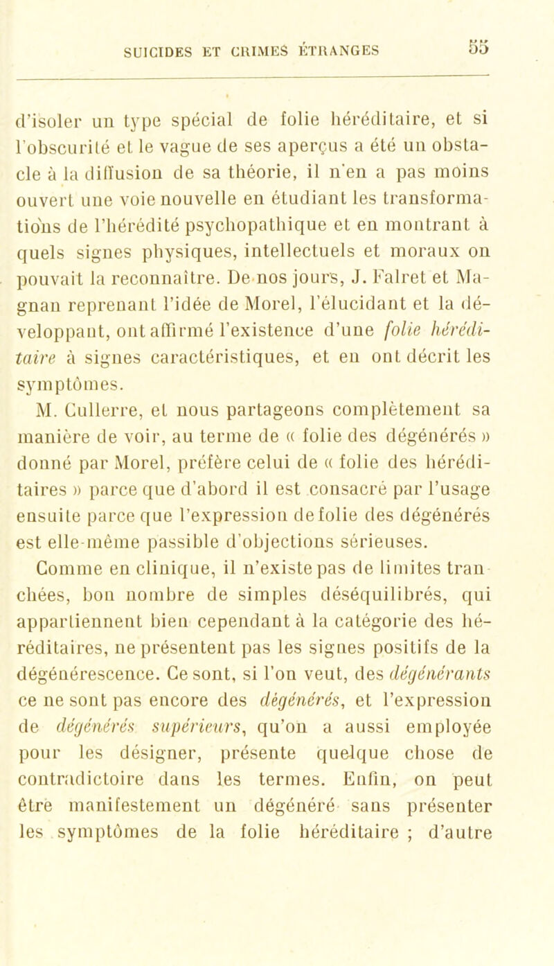 d’isüler un type spécial de folie héréditaire, et si l’obscurilé et le vague de ses aperçus a été un obsta- cle a la dilïusioü de sa théorie, il n’en a pas moins ouvert une voie nouvelle en étudiant les transforma- tions de l’hérédité psychopathique et en montrant à quels signes physiques, intellectuels et moraux on pouvait la reconnaître. Demos jours, J. Falret et Ma- gnan reprenant l’idée de Morel, l’élucidant et la dé- veloppant, ont affirmé l’existence d’une folie hérédi- taire à signes caractéristiques, et eu ont décrit les symptômes. M. Cullerre, et nous partageons complètement sa manière de voir, au ternie de « folie des dégénérés » donné par Morel, préfère celui de « folie des hérédi- taires )) parce que d’abord il est consacré par l’usage ensuite parce que l’expression de folie des dégénérés est elle même passible d’objections sérieuses. Comme en clinique, il n’existe pas de limites Iran chées, bon nombre de simples déséquilibrés, qui appartiennent bien cependant à la catégorie des hé- réditaires, ne présentent pas les signes positifs de la dégénérescence. Ce sont, si l’on veut, des dégénérants ce ne sont pas encore des dégénérés, et l’expression de dégénérés supérieurs, qu’on a aussi employée pour les désigner, présente quelque chose de contradictoire dans les termes. Enfin, on peut être manifestement un dégénéré sans présenter les symptômes de la folie héréditaire ; d’autre