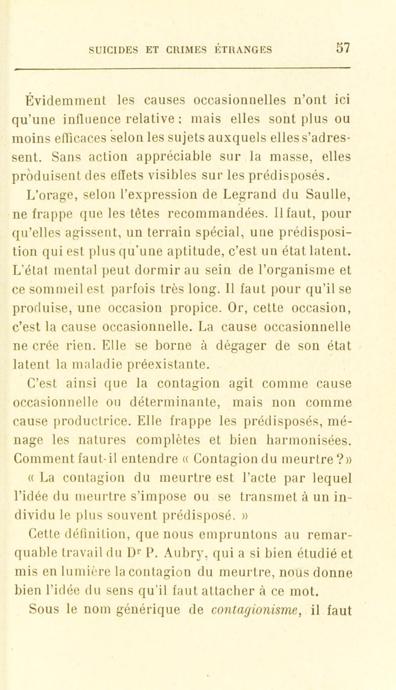 Évidemment les causes occasionnelles n’ont ici qu’une influence relative : mais elles sont plus ou moins efTicaces selon les sujets auxquels elles s’adres- sent. Sans action appréciable sur la masse, elles produisent des efïets visibles sur les prédisposés. L’orage, selon l’expression de Legrand du Saulle, ne frappe que les têtes recommandées. 11 faut, pour qu’elles agissent, un terrain spécial, une prédisposi- tion qui est plus qu’une aptitude, c’est un état latent. L’étal mental peut dormir au sein de l’organisme et ce sommeil est parfois très long. 11 faut pour qu’il se produise, une occasion propice. Or, cette occasion, c’est la cause occasionnelle. La cause occasionnelle ne crée rien. Elle se borne à dégager de son état latent la maladie préexistante. C’est ainsi que la contagion agit comme cause occasionnelle ou déterminante, mais non comme cause productrice. Elle frappe les prédisposés, mé- nage les natures complètes et bien harmonisées. Comment faut-il entendre « Contagion du meurtre?» « La contagion du meurtre est l’acte par lequel l’idée du meurtre s’impose ou se transmet à un in- dividu le plus souvent prédisposé. » Cette définition, que nous empruntons au remar- quable travail du D* P. Aubry, qui a si bien étudié et mis en lumière la contagion du meurtre, nous donne bien l’idée du sens qu’il faut attacher à ce mot. Sous le nom générique de contagionisme, il faut