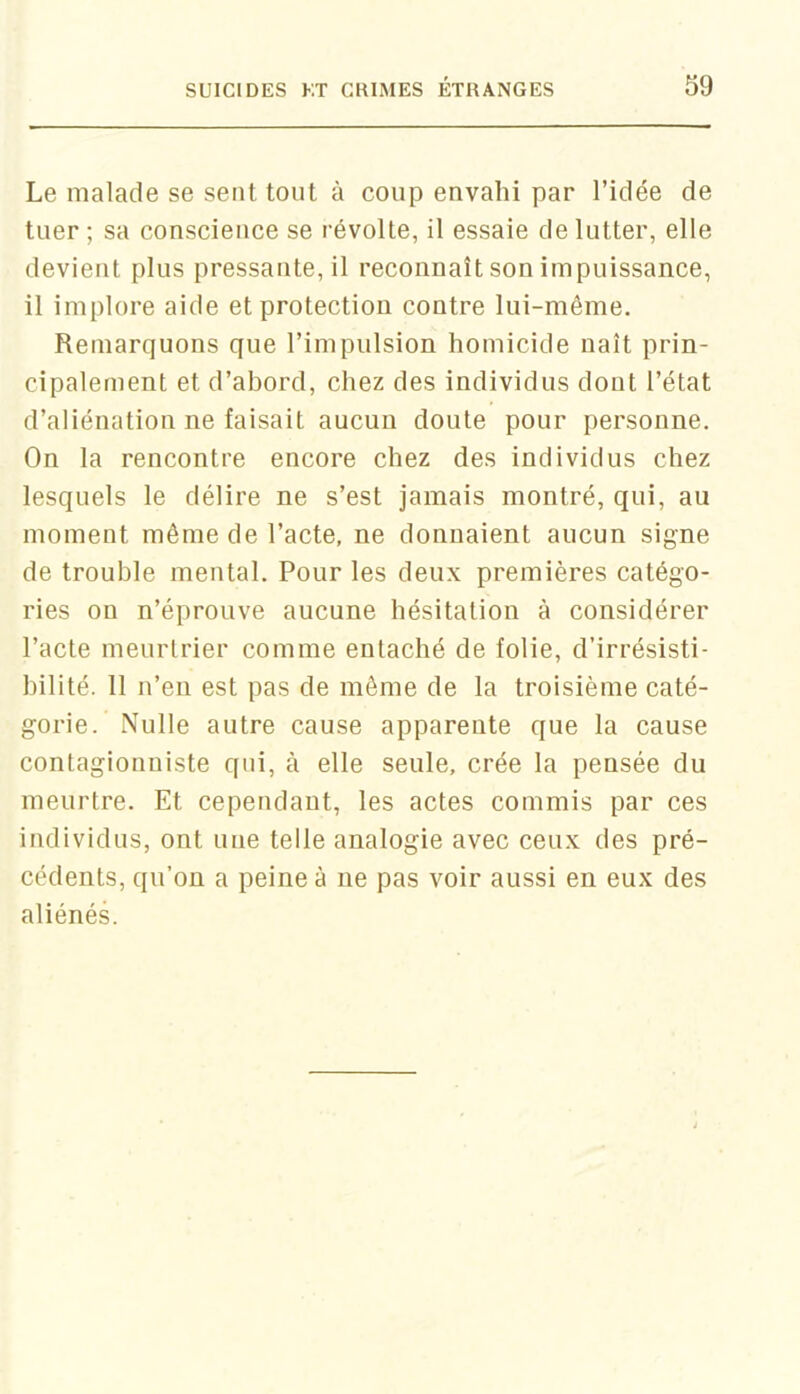 Le malade se sent tout à coup envahi par l’idée de tuer ; sa conscience se révolte, il essaie de lutter, elle devient plus pressante, il reconnaît son impuissance, il implore aide et protection contre lui-même. Remarquons que l’impulsion homicide naît prin- cipalement et d’abord, chez des individus dont l’état d’aliénation ne faisait aucun doute pour personne. On la rencontre encore chez des individus chez lesquels le délire ne s’est jamais montré, qui, au moment même de l’acte, ne donnaient aucun signe de trouble mental. Pour les deux premières catégo- ries on n’éprouve aucune hésitation à considérer l’acte meurtrier comme entaché de folie, d’irrésisti- bilité. 11 n’en est pas de même de la troisième caté- gorie. Nulle autre cause apparente que la cause contagionniste qui, à elle seule, crée la pensée du meurtre. Et cependant, les actes commis par ces individus, ont une telle analogie avec ceux des pré- cédents, qu’on a peine à ne pas voir aussi en eux des aliénés.