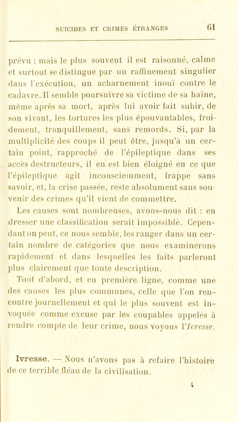 prévu ; niais le plus souvent il est raisonné, calme et surtout se distingue par un rairineinent singulier dans l’exécution, un acharnement inouï contre le cadavre. Il semble poursuivre sa victime de sa haine, même après sa mort, après lui avoir fait subir, de son vivant, les tortures les plus épouvantables, froi- dement, tranquillement, sans remords. Si, par la multiplicité des coups il peut être, jusqu’à un cer- tain point, rapproché de l’épileptique dans ses accès destructeurs, il en est bien éloigné en ce que l’épileptique agit inconsciemment, frappe sans savoir, et, la crise passée, reste absolument sans sou- venir des crimes qu’il vient de commettre. Les causes sont nombreuses, avons-nous dit : en dresser une classification serait impossiblè. Cepen- dant on peut, ce nous semble, les ranger dans un cer- tain nombre de catégories que nous examinerons rapidement et dans lesquelles les faits parleront plus clairement que toute description. Tout d’abord, et en première ligne, comme une des causes les plus communes, celle que l’on ren- contre journellement et qui le plus souvent est in- voquée comme excuse par les coupables appelés à rendre compte de leur crime, nous voyons VIcresse. Ivresse. — Nous n’avons pas à refaire l’iiistoire de ce terrible fléau de la civilisation. 4