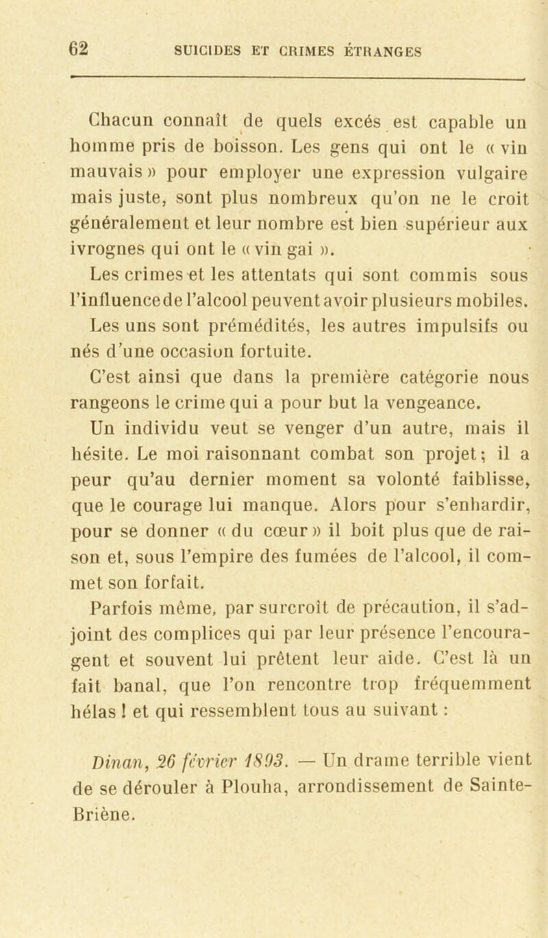 Chacun connaît de quels excès est capable un homme pris de boisson. Les gens qui ont le a vin mauvais » pour employer une expression vulgaire mais juste, sont plus nombreux qu’on ne le croit généralement et leur nombre est bien supérieur aux ivrognes qui ont le « vin gai ». Les crimes et les attentats qui sont commis sous l’influencede l’alcool peuvent avoir plusieurs mobiles. Les uns sont prémédités, les autres impulsifs ou nés d’une occasion fortuite. C’est ainsi que dans la première catégorie nous rangeons le crime qui a pour but la vengeance. Un individu veut se venger d’un autre, mais il hésite. Le moi raisonnant combat son projet-, il a peur qu’au dernier moment sa volonté faiblisse, que le courage lui manque. Alors pour s’enhardir, pour se donner « du cœur» il boit plus que de rai- son et, sous l’empire des fumées de l’alcool, il com- met son forfait. Parfois même, par surcroît de précaution, il s’ad- joint des complices qui par leur présence l’encoura- gent et souvent lui prêtent leur aide. C’est là un fait banal, que l’on rencontre trop fréquemment hélas ! et qui ressemblent tous au suivant : Dinan, 26 février iS93. — Un drame terrible vient de se dérouler à Plouha, arrondissement de Sainte- Briène.