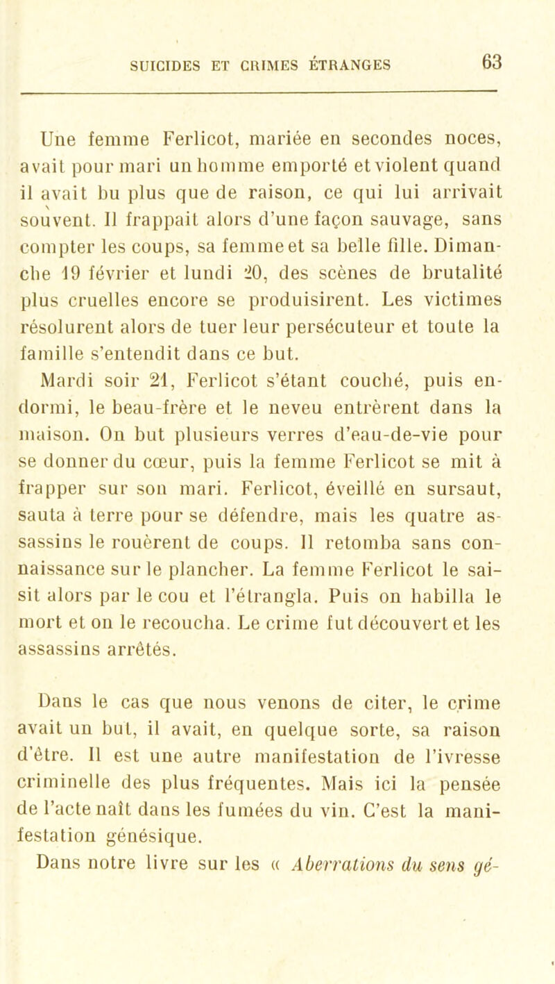 Une femme Ferlicot, mariée en secondes noces, avait pour mari un homme emporté et violent quand il avait bu plus que de raison, ce qui lui arrivait \ souvent. 11 frappait alors d’une façon sauvage, sans compter les coups, sa femme et sa belle fille. Diman- che 19 février et lundi 20, des scènes de brutalité plus cruelles encore se produisirent. Les victimes résolurent alors de tuer leur persécuteur et toute la famille s’entendit dans ce but. Mardi soir 21, Ferlicot s’étant couché, puis en- dormi, le beau-frère et le neveu entrèrent dans la maison. On but plusieurs verres d’eau-de-vie pour se donner du cœur, puis la femme Ferlicot se mit à frapper sur son mari. Ferlicot, éveillé en sursaut, sauta à terre pour se défendre, mais les quatre as- sassins le rouèrent de coups. 11 retomba sans con- naissance sur le plancher. La femme Ferlicot le sai- sit alors par le cou et l’étrangla. Puis on habilla le mort et on le recoucha. Le crime fut découvert et les assassins arrêtés. Dans le cas que nous venons de citer, le crime avait un but, il avait, en quelque sorte, sa raison d’être. 11 est une autre manifestation de l’ivresse criminelle des plus fréquentes. Mais ici la pensée de l’acte naît dans les fumées du vin. C’est la mani- festation génésique. Dans notre livre sur les « Aberrations du sens gé-