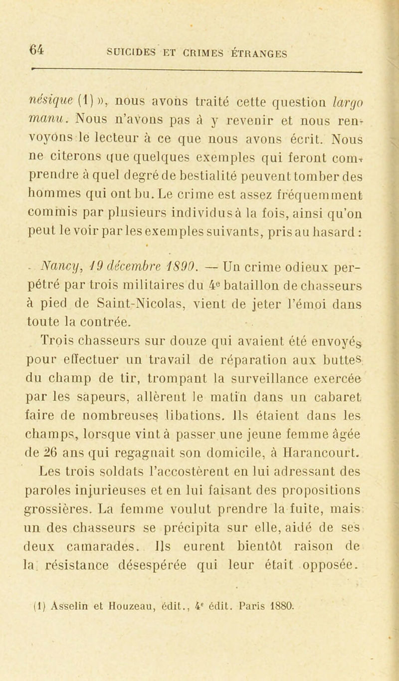 nésique {\) )), nous avons traité cette question largo manu. Nous n’avons pas à y revenir et nous ren- voyons le lecteur à ce que nous avons écrit. Nous ne citerons que quelques exemples qui feront conix prendre à quel degré de bestialité peuvent tomber des hommes qui ont bu. Le crime est assez fréquemment commis par plusieurs individus à la fois, ainsi qu’on peut le voir par les exemples suivants, pris au hasard : - Nancy, 19 décembre 1890. — Un crime odieux per- pétré par trois militaires du 4^ bataillon de chasseurs à pied de Saint-Nicolas, vient de jeter l’émoi dans toute la contrée. Trois chasseurs sur douze qui avaient été envoyés pour effectuer un travail de réparation aux buttes du champ de tir, trompant la surveillance exercée par les sapeurs, allèrent le matin dans un cabaret faire de nombreuses libations. Ils étaient dans les champs, lorsque viut à passer une jeune femme âgée de :26 ans qui regagnait son domicile, à Harancourt. Les trois soldats l’accostèrent en lui adressant des paroles injurieuses et en lui faisant des propositions grossières. La femme voulut prendre la fuite, mais un des chasseurs se précipita sur elle, aidé de ses deux camarades. Ils eurent bientôt raison de la résistance désespérée qui leur était opposée. (1) Asselin et Houzeau, édit., 4' édit. Paris 1880.