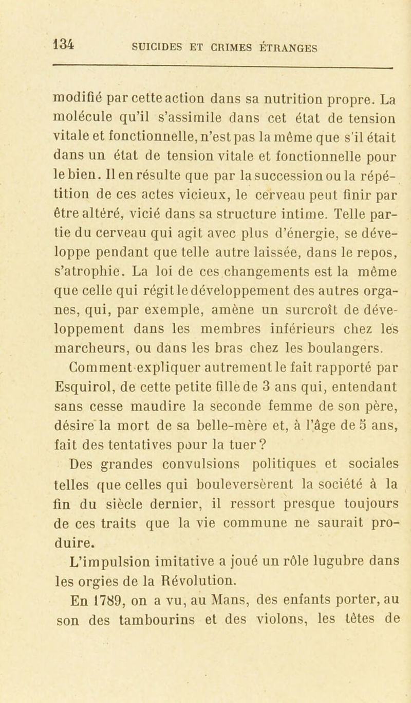 modifié par cette action dans sa nutrition propre. La molécule qu’il s’assimile dans cet état de tension vitale et fonctionnelle, n’est pas la même que s’il était dans un état de tension vitale et fonctionnelle pour le bien. Il en résulte que par la succession ou la répé- tition de ces actes vicieux, le cerveau peut finir par être altéré, vicié dans sa structure intime. Telle par- tie du cerveau qui agit avec plus d’énergie, se déve- loppe pendant que telle autre laissée, dans le repos, s’atrophie. La loi de ces changements est la même que celle qui régit le développement des autres orga- nes, qui, par exemple, amène un surcroît de déve- loppement dans les membres inférieurs chez les marcheurs, ou dans les bras chez les boulangers. Comment expliquer autrement le fait rapporté par Esquirol, de cette petite fille de 3 ans qui, entendant sans cesse maudire la seconde femme de son père, désire'la mort de sa belle-mère et, à l’âge défi ans, fait des tentatives pour la tuer? Des grandes convulsions politiques et sociales telles que celles qui bouleversèrent la société à la fin du siècle dernier, il ressort presque toujours de ces traits que la vie commune ne saurait pro- duire. L’impulsion imitative a joué un rôle lugubre dans les orgies de la Révolution. En 1789, on a vu, au Mans, des enfants porter, au son des tambourins et des violons, les tètes de